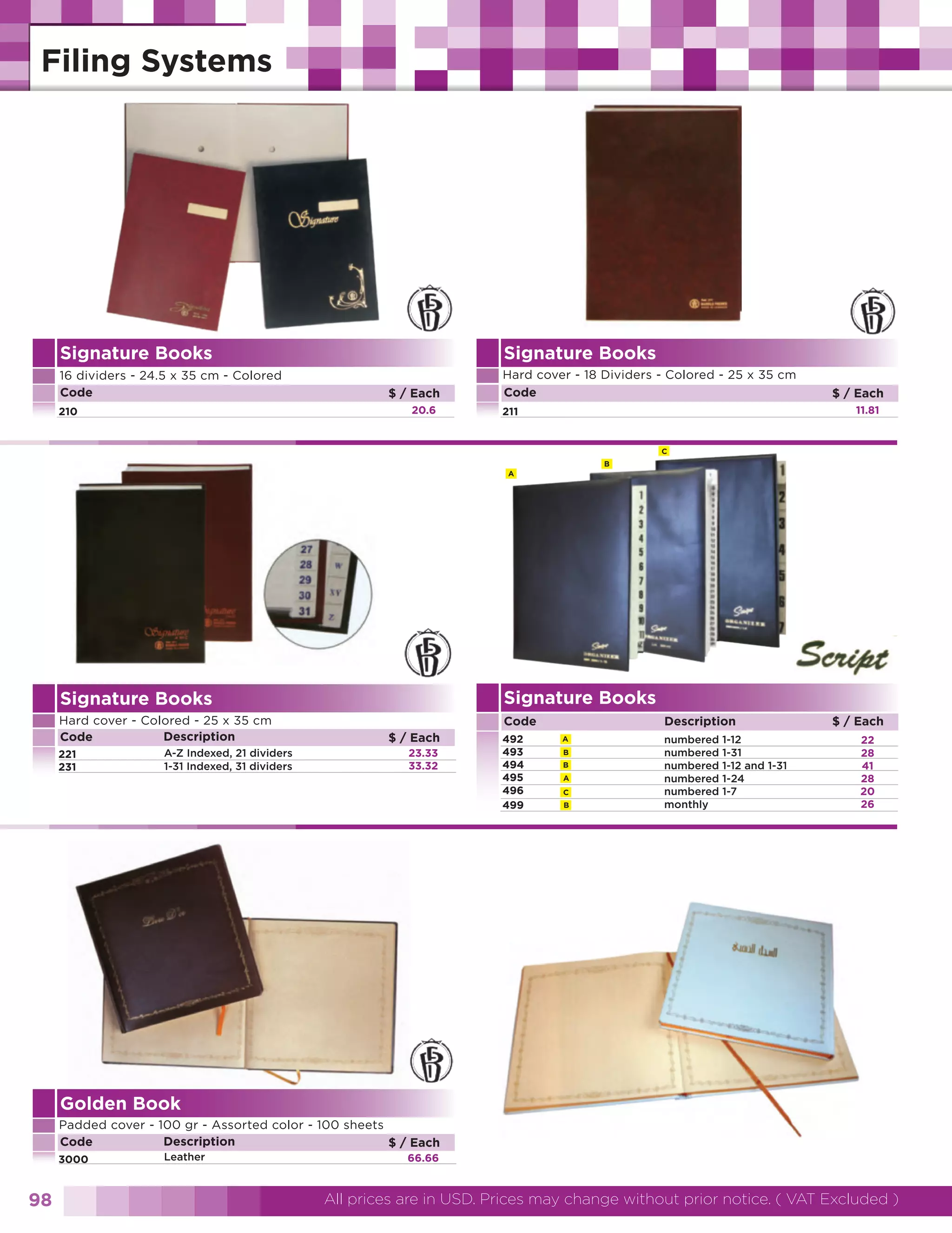 Signature Books
16 dividers - 24.5 x 35 cm - Colored
Code

Signature Books
$ / Each
20.6

210

Hard cover - 18 Dividers - Colored - 25 x 35 cm
Code

$ / Each
11.81

211

C
B
A

Signature Books

Signature Books
Hard cover - Colored - 25 x 35 cm
Description
Code
221
231

A-Z Indexed, 21 dividers
1-31 Indexed, 31 dividers

Code
$ / Each
23.33
33.32

492
493
494
495
496
499

Description
A
B
B
A
C
B

numbered
numbered
numbered
numbered
numbered
monthly

1-12
1-31
1-12 and 1-31
1-24
1-7

$ / Each
22
28
41
28
20
26

Golden Book
Padded cover - 100 gr - Assorted color - 100 sheets
Description
Code
$ / Each
3000

98

Leather

66.66

All prices are in USD. Prices may change without prior notice. ( VAT Excluded )

 