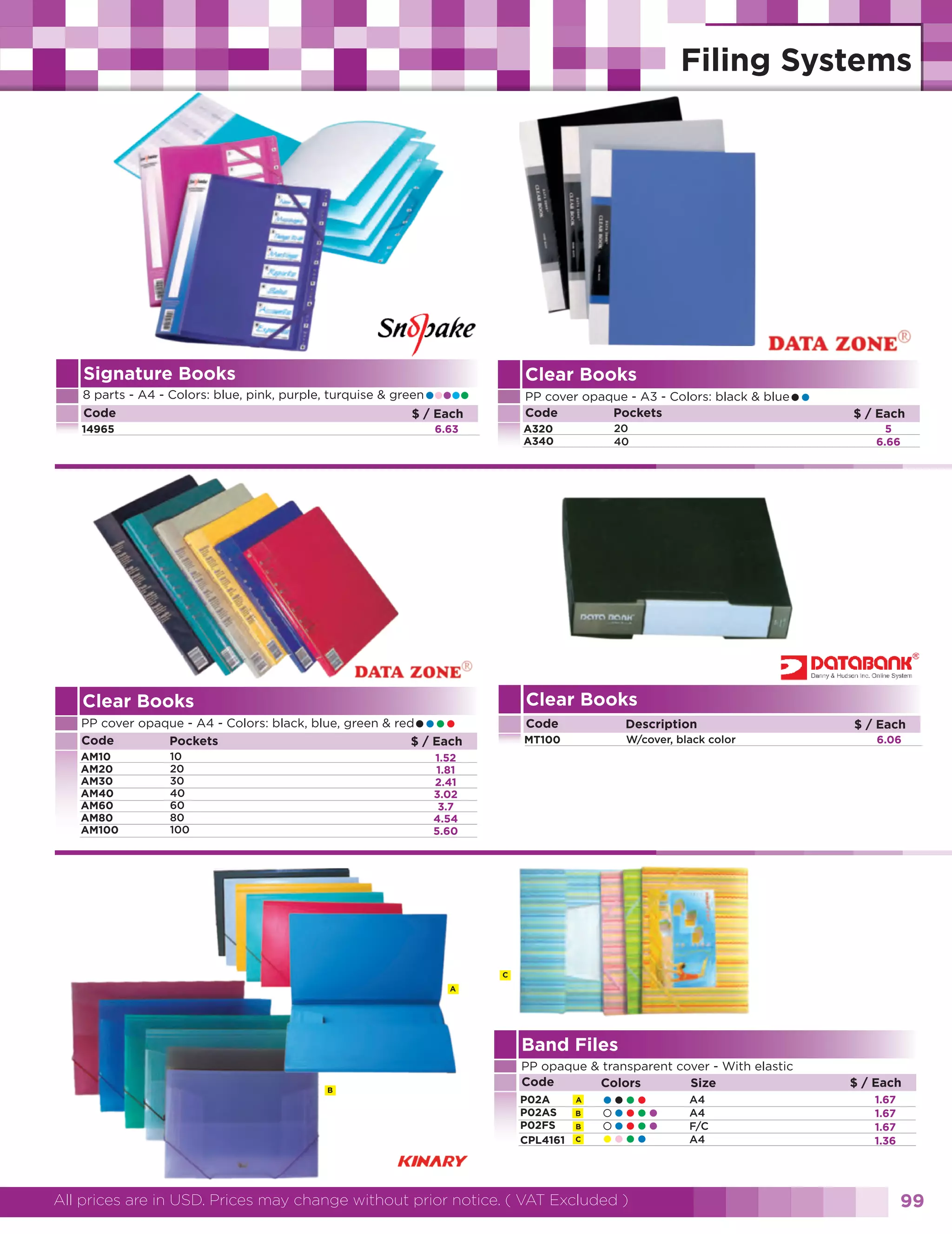 Signature Books

Clear Books

•••••

••

8 parts - A4 - Colors: blue, pink, purple, turquise & green
Code
$ / Each

PP cover opaque - A3 - Colors: black & blue
Code
Pockets

14965

A320
A340

6.63

Clear Books

••••

10
20
30
40
60
80
100

$ / Each
5
6.66

Clear Books

PP cover opaque - A4 - Colors: black, blue, green & red
Code
Pockets
$ / Each
AM10
AM20
AM30
AM40
AM60
AM80
AM100

20
40

Code

Description

MT100

W/cover, black color

$ / Each
6.06

1.52
1.81
2.41
3.02
3.7
4.54
5.60

C
A

Band Files
B

PP opaque & transparent cover - With elastic
Code
Colors
Size
P02A
P02AS
P02FS
CPL4161

A
B
B
C

••••
••••
••••
••••

All prices are in USD. Prices may change without prior notice. ( VAT Excluded )

A4
A4
F/C
A4

$ / Each
1.67
1.67
1.67
1.36

99

 