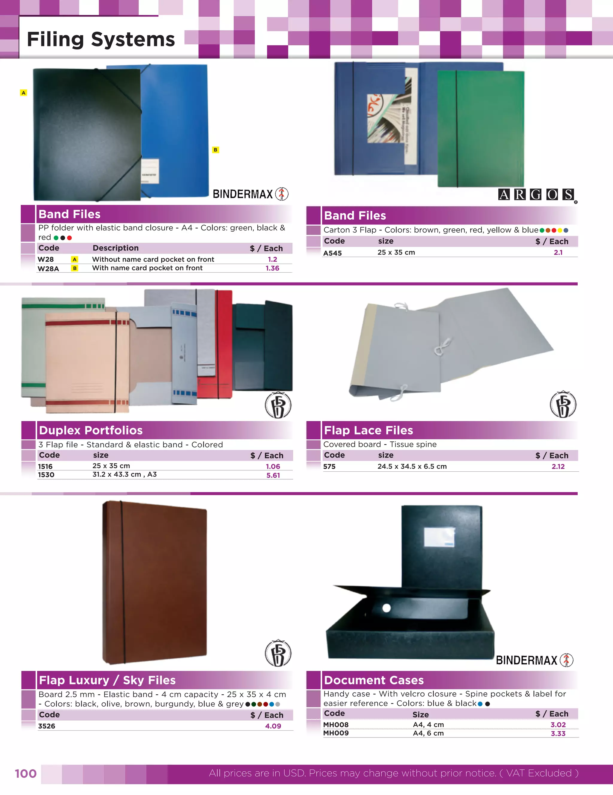A

B

Band Files

Band Files

PP folder with elastic band closure - A4 - Colors: green, black &
red
Code
Description
$ / Each

Carton 3 Flap - Colors: brown, green, red, yellow & blue
Code
size
$ / Each

•••

W28
W28A

A
B

Without name card pocket on front
With name card pocket on front

1.2
1.36

A545

•••••
2.1

25 x 35 cm

Duplex Portfolios

Flap Lace Files

3 Flap file - Standard & elastic band - Colored
Code
size

Covered board - Tissue spine
Code
size

1516
1530

25 x 35 cm
31.2 x 43.3 cm , A3

$ / Each
1.06
5.61

575

$ / Each
2.12

24.5 x 34.5 x 6.5 cm

Flap Luxury / Sky Files

Document Cases

Board 2.5 mm - Elastic band - 4 cm capacity - 25 x 35 x 4 cm
- Colors: black, olive, brown, burgundy, blue & grey
Code
$ / Each

Handy case - With velcro closure - Spine pockets & label for
easier reference - Colors: blue & black
Code
$ / Each
Size

3526

MH008
MH009

••••••

100

4.09

••

A4, 4 cm
A4, 6 cm

3.02
3.33

All prices are in USD. Prices may change without prior notice. ( VAT Excluded )

 