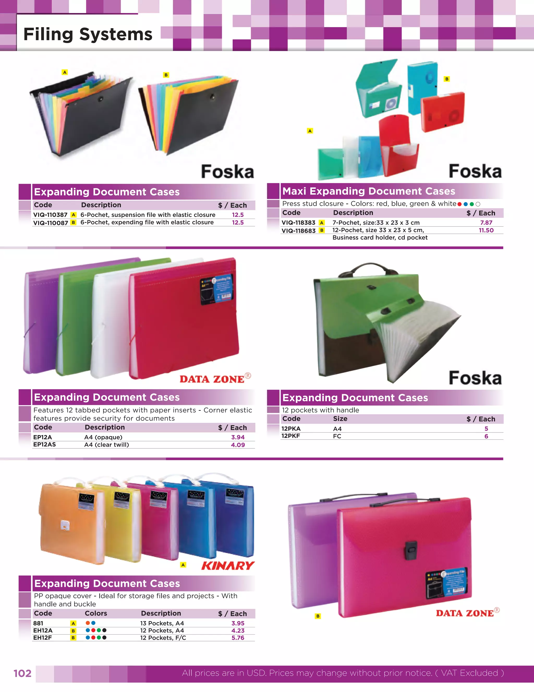 A

B

B

A

Maxi Expanding Document Cases

Expanding Document Cases
Code
VIQ-110387
VIQ-110087

Description
A
B

$ / Each

6-Pochet, suspension file with elastic closure
6-Pochet, expending file with elastic closure

12.5
12.5

••••Each
$/

Press stud closure - Colors: red, blue, green & white
Code
Description
VIQ-118383
VIQ-118683

A
B

7-Pochet, size:33 x 23 x 3 cm
12-Pochet, size 33 x 23 x 5 cm,
Business card holder, cd pocket

Expanding Document Cases

Expanding Document Cases

Features 12 tabbed pockets with paper inserts - Corner elastic
features provide security for documents
Code
Description
$ / Each

12 pockets with handle
Code
Size

7.87
11.50

EP12A
EP12AS

3.94
4.09

A4 (opaque)
A4 (clear twill)

12PKA
12PKF

A4
FC

$ / Each
5
6

A

Expanding Document Cases
PP opaque cover - Ideal for storage files and projects - With
handle and buckle
Code
Colors
Description
$ / Each
881
EH12A
EH12F

102

A
B
B

••
••••
••••

13 Pockets, A4
12 Pockets, A4
12 Pockets, F/C

B

3.95
4.23
5.76

All prices are in USD. Prices may change without prior notice. ( VAT Excluded )

 