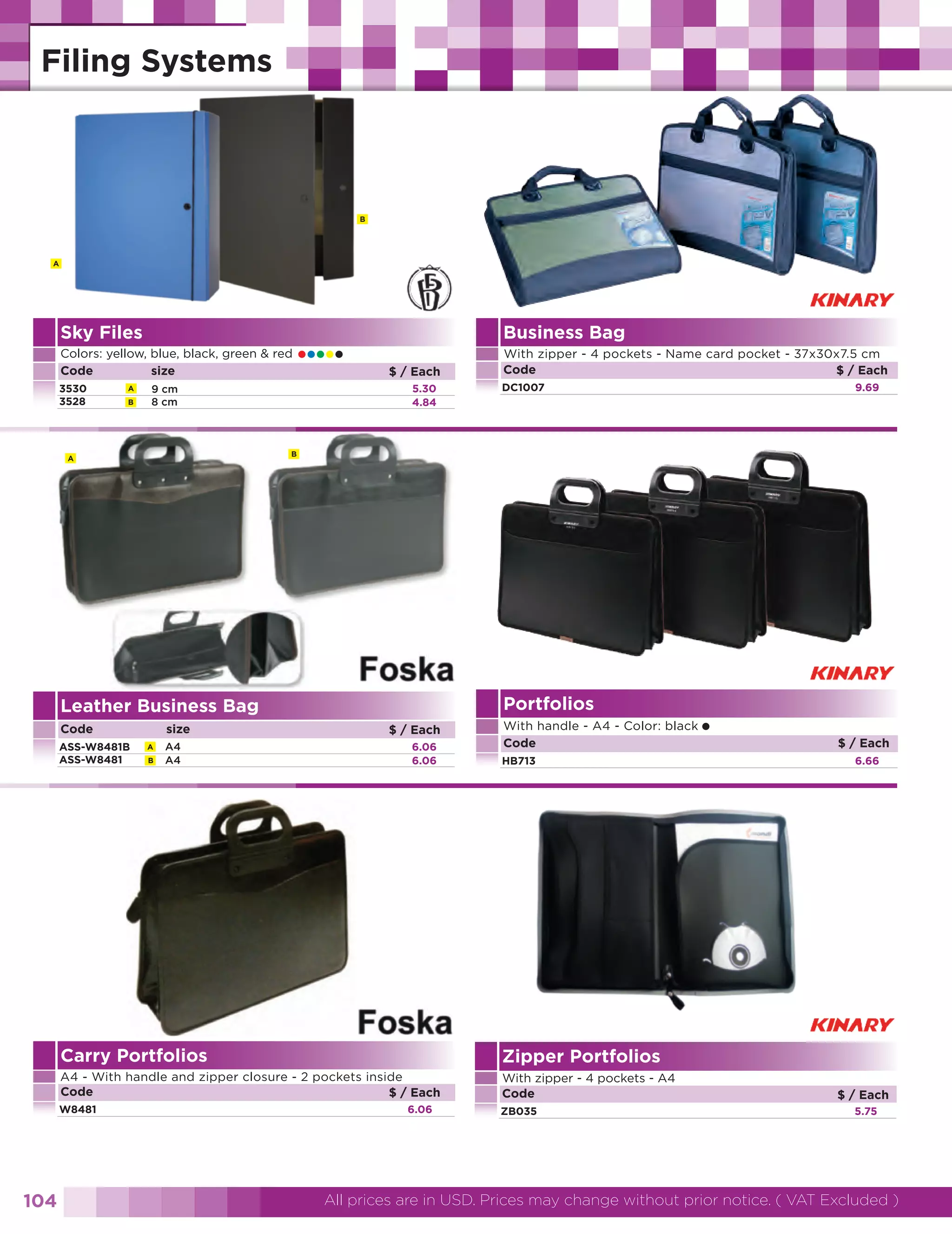 B

A

Sky Files
Colors: yellow, blue, black, green & red
Code
size
3530
3528

A
B

•••••

Business Bag
$ / Each
5.30
4.84

9 cm
8 cm

DC1007

Portfolios

Leather Business Bag
Code

size
A
B

A4
A4

$ / Each
6.06
6.06

With handle - A4 - Color: black
Code
HB713

Carry Portfolios

With zipper - 4 pockets - A4
Code

W8481

ZB035

•

$ / Each
6.66

Zipper Portfolios

A4 - With handle and zipper closure - 2 pockets inside
Code
$ / Each

104

9.69

B

A

ASS-W8481B
ASS-W8481

With zipper - 4 pockets - Name card pocket - 37x30x7.5 cm
Code
$ / Each

6.06

$ / Each
5.75

All prices are in USD. Prices may change without prior notice. ( VAT Excluded )

 