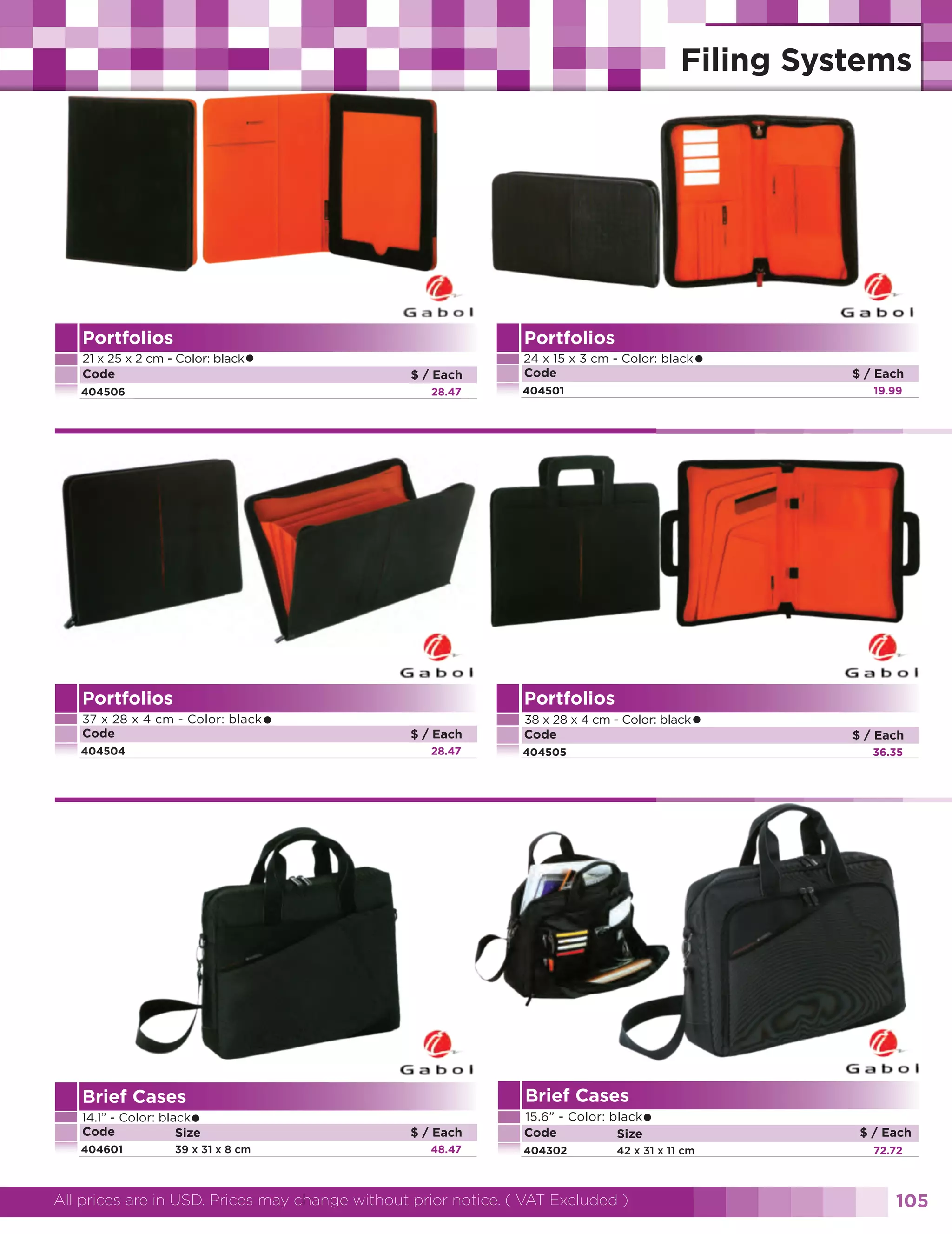 Portfolios

Portfolios

•

21 x 25 x 2 cm - Color: black
Code

$ / Each

404506

28.47

Portfolios

•

37 x 28 x 4 cm - Color: black
Code
404504

Brief Cases

•

404601

39 x 31 x 8 cm

404501

$ / Each

•

38 x 28 x 4 cm - Color: black
Code
404505

48.47

•

15.6” - Color: black
Code
Size
404302

$ / Each
36.35

Brief Cases
$ / Each

$ / Each
19.99

Portfolios
28.47

14.1” - Color: black
Code
Size

•

24 x 15 x 3 cm - Color: black
Code

42 x 31 x 11 cm

All prices are in USD. Prices may change without prior notice. ( VAT Excluded )

$ / Each
72.72

105

 