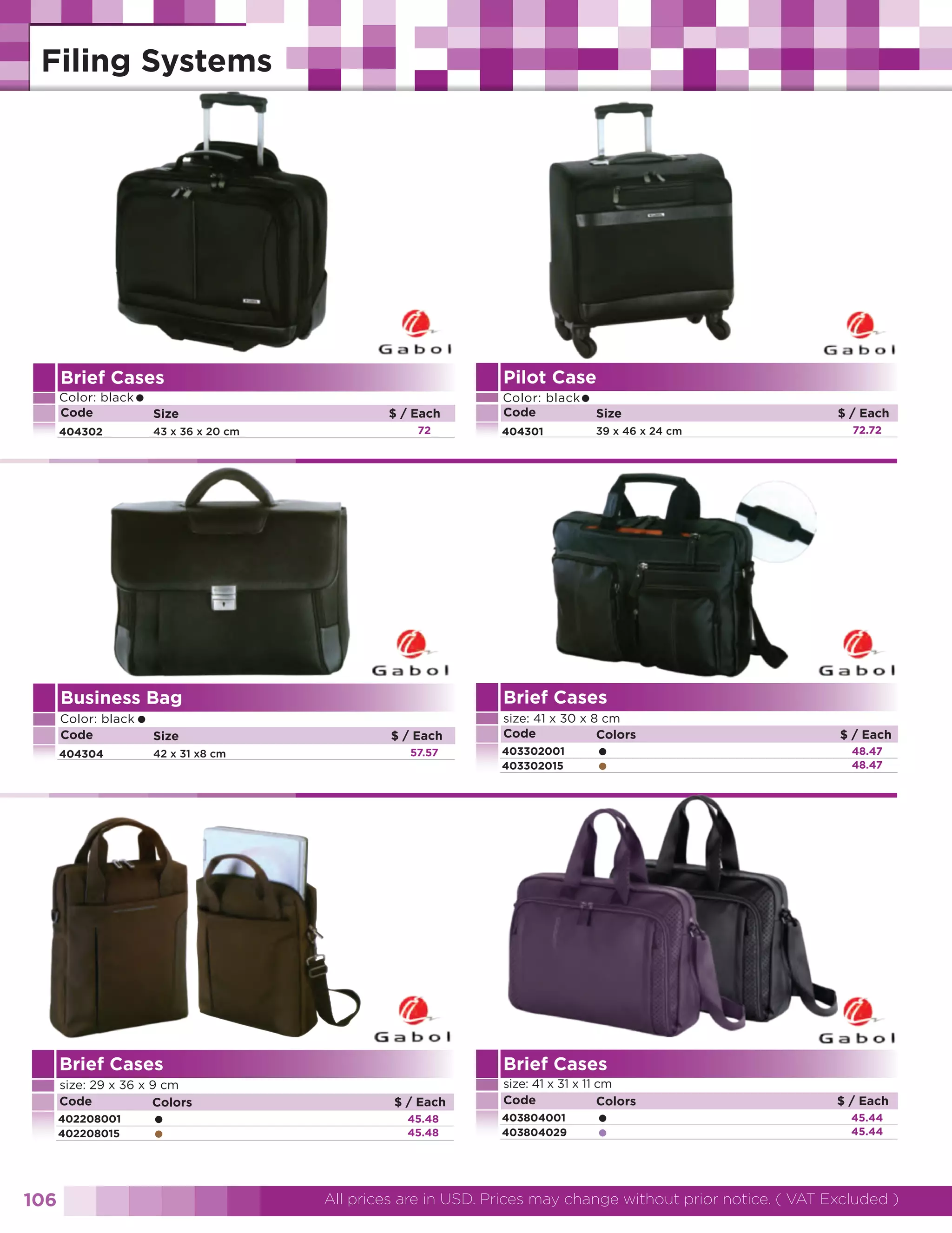 Brief Cases

Pilot Case

Color: black
Code

Color: black
Code

• Size

404302

43 x 36 x 20 cm

$ / Each
72

404304

• Size

42 x 31 x8 cm

$ / Each
57.57

402208001
402208015

106

•
•

39 x 46 x 24 cm

$ / Each
72.72

size: 41 x 30 x 8 cm
Code
Colors
403302001
403302015

•
•

$ / Each
48.47
48.47

Brief Cases

Brief Cases
size: 29 x 36 x 9 cm
Code
Colors

404301

Brief Cases

Business Bag
Color: black
Code

• Size

$ / Each
45.48
45.48

size: 41 x 31 x 11 cm
Code
Colors
403804001
403804029

•
•

$ / Each
45.44
45.44

All prices are in USD. Prices may change without prior notice. ( VAT Excluded )

 