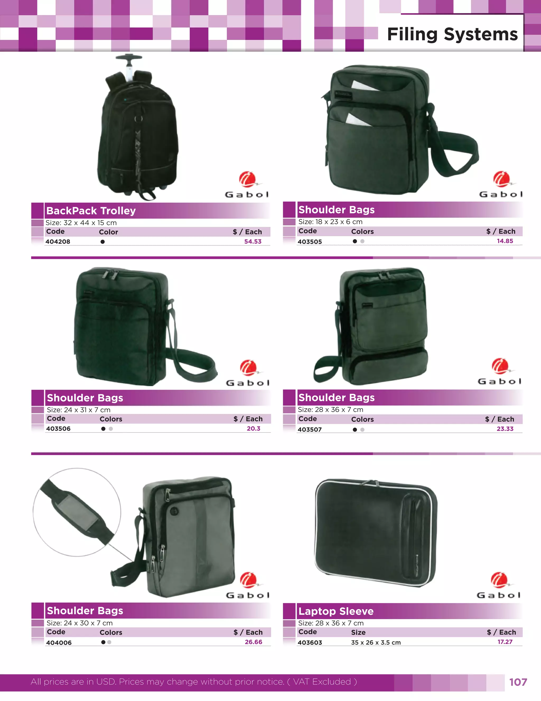 Shoulder Bags

BackPack Trolley
Size: 32 x 44 x 15 cm
Code
Color
404208

•

$ / Each
54.53

Size: 18 x 23 x 6 cm
Code
Colors
403505

••

Shoulder Bags

Size: 28 x 36 x 7 cm
Code
Colors

14.85

Shoulder Bags

Size: 24 x 31 x 7 cm
Code
Colors

$ / Each

403506

••

$ / Each
20.3

403507

••

Shoulder Bags

Size: 28 x 36 x 7 cm
Code
Size

23.33

Laptop Sleeve

Size: 24 x 30 x 7 cm
Code
Colors

$ / Each

404006

••

$ / Each
26.66

403603

35 x 26 x 3.5 cm

All prices are in USD. Prices may change without prior notice. ( VAT Excluded )

$ / Each
17.27

107

 