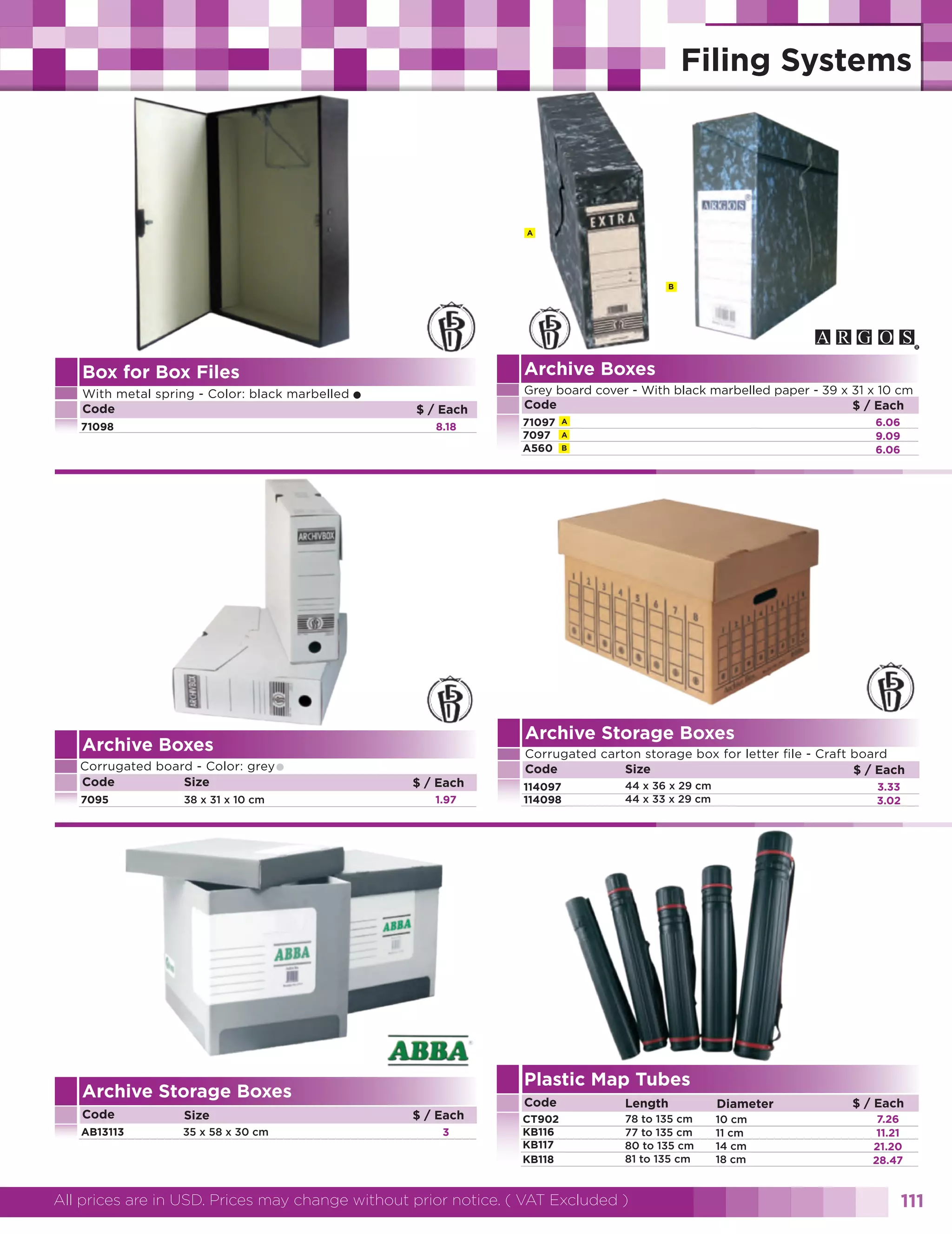 A

B

Archive Boxes

Box for Box Files
With metal spring - Color: black marbelled
Code
71098

$ / Each
8.18

Archive Boxes

•

38 x 31 x 10 cm

$ / Each
1.97

Size

AB13113

35 x 58 x 30 cm

71097
7097
A560

6.06
9.09
6.06

A
A
B

Corrugated carton storage box for letter file - Craft board
Code
Size
$ / Each
114097
114098

44 x 36 x 29 cm
44 x 33 x 29 cm

3.33
3.02

Plastic Map Tubes

Archive Storage Boxes
Code

Grey board cover - With black marbelled paper - 39 x 31 x 10 cm
Code
$ / Each

Archive Storage Boxes

Corrugated board - Color: grey
Code
Size
7095

•

$ / Each
3

Code

Length

Diameter

CT902
KB116
KB117
KB118

78 to 135 cm
77 to 135 cm
80 to 135 cm
81 to 135 cm

10 cm
11 cm
14 cm
18 cm

All prices are in USD. Prices may change without prior notice. ( VAT Excluded )

$ / Each
7.26
11.21
21.20
28.47

111

 