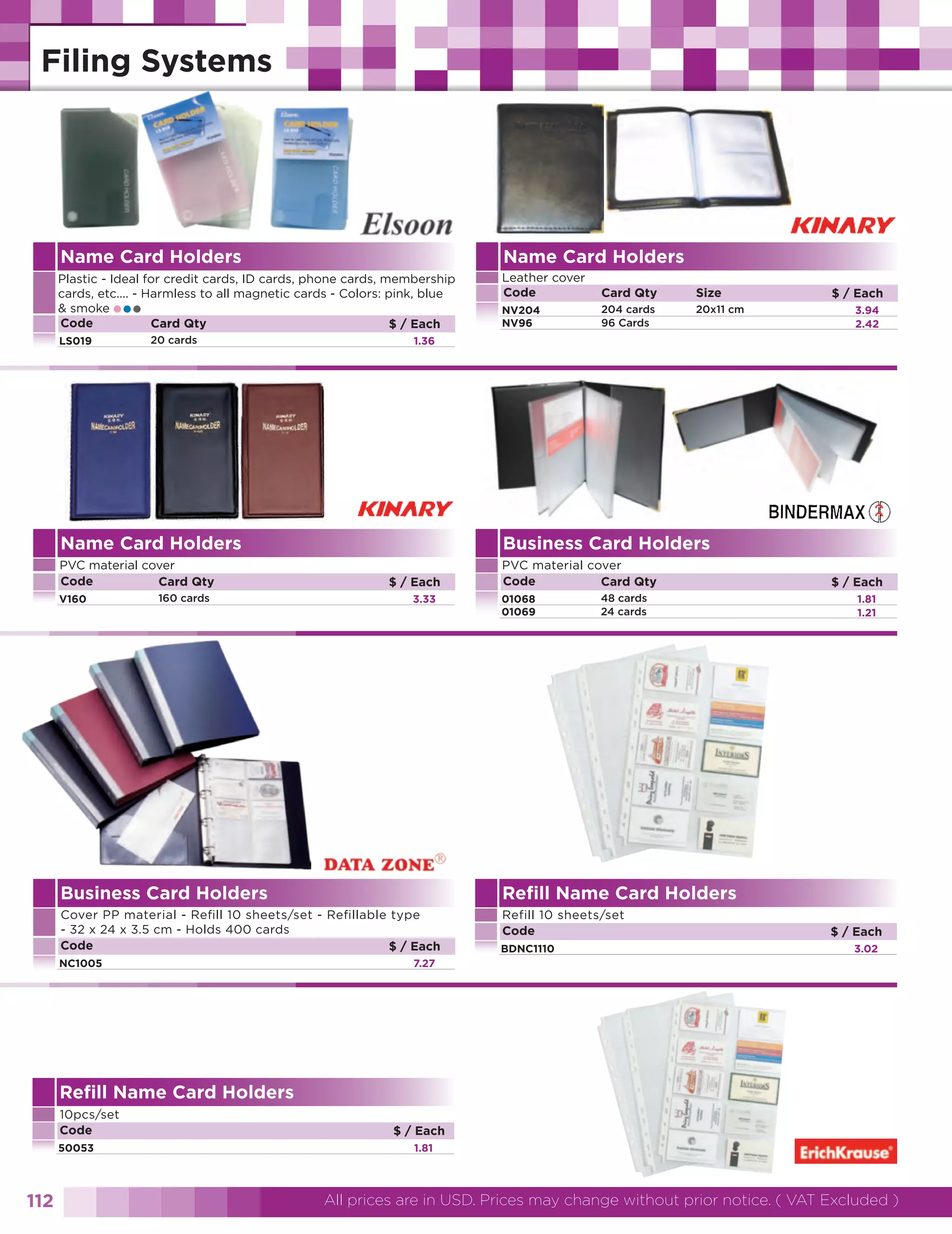 Name Card Holders

Name Card Holders

Plastic - Ideal for credit cards, ID cards, phone cards, membership
cards, etc.... - Harmless to all magnetic cards - Colors: pink, blue
& smoke
Code
Card Qty
$ / Each

Leather cover
Code

Card Qty

Size

NV204
NV96

204 cards
96 Cards

20x11 cm

•••

LS019

20 cards

V160

160 cards

3.94
2.42

1.36

Name Card Holders
PVC material cover
Code
Card Qty

$ / Each

Business Card Holders
$ / Each
3.33

PVC material cover
Code
Card Qty
01068
01069

48 cards
24 cards

Business Card Holders

Refill 10 sheets/set
Code

1.81
1.21

Refill Name Card Holders

Cover PP material - Refill 10 sheets/set - Refillable type
- 32 x 24 x 3.5 cm - Holds 400 cards
Code
$ / Each

$ / Each

NC1005

BDNC1110

$ / Each
3.02

7.27

Refill Name Card Holders
10pcs/set
Code
50053

112

$ / Each
1.81

All prices are in USD. Prices may change without prior notice. ( VAT Excluded )

 