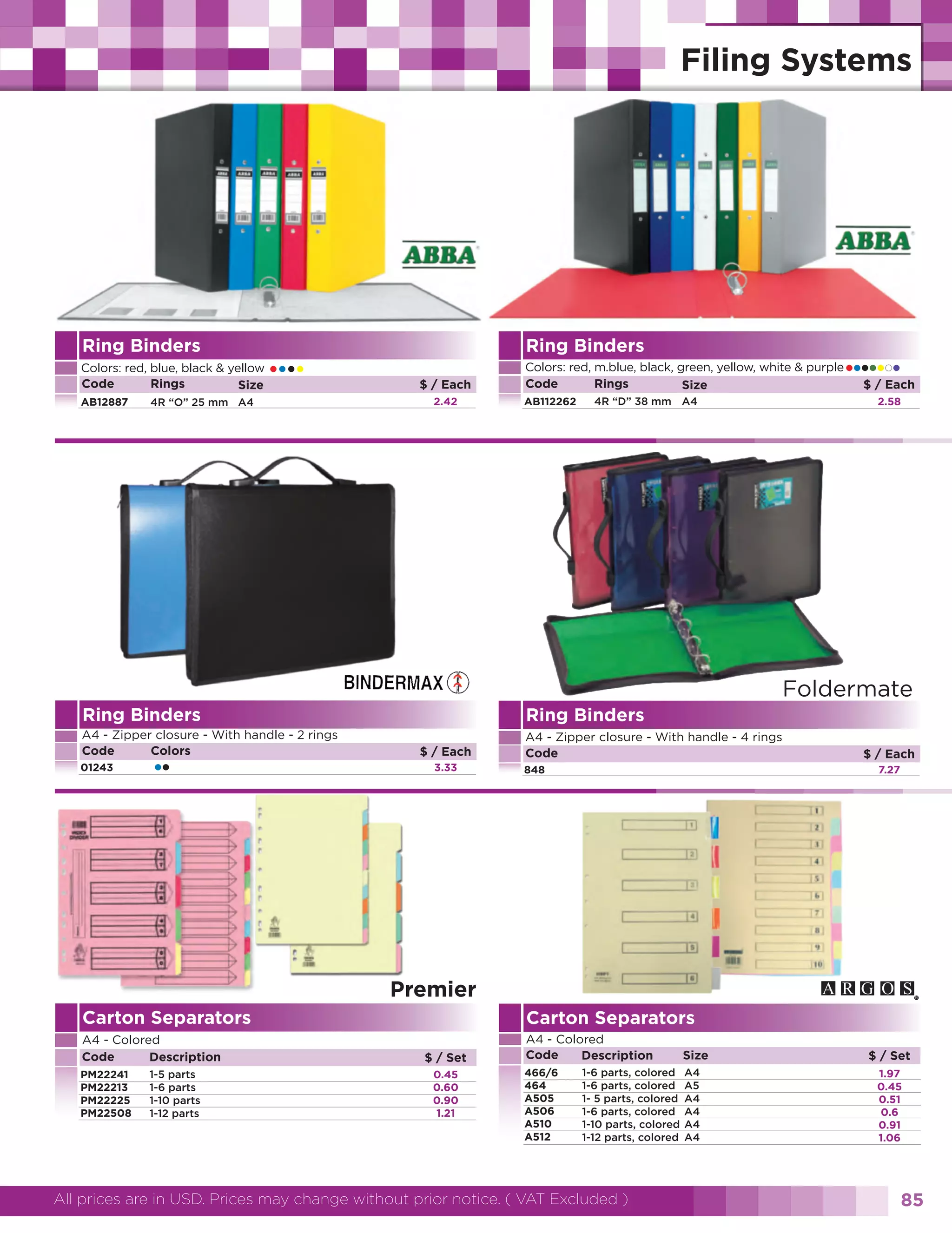 Ring Binders
Colors: red, blue, black & yellow
Code
Rings
Size
AB12887

••••

4R “O” 25 mm A4

Ring Binders
$ / Each
2.42

•••••Each
•
$/

Colors: red, m.blue, black, green, yellow, white & purple
Code
Rings
Size
AB112262

4R “D” 38 mm A4

2.58

Foldermate
Ring Binders

Ring Binders

A4 - Zipper closure - With handle - 2 rings
Code
Colors

A4 - Zipper closure - With handle - 4 rings
Code

01243

••

$ / Each
3.33

848

$ / Each
7.27

Premier
Carton Separators

Carton Separators

A4 - Colored
Code
Description

A4 - Colored
Code
Description

PM22241
PM22213
PM22225
PM22508

1-5 parts
1-6 parts
1-10 parts
1-12 parts

$ / Set
0.45
0.60
0.90
1.21

466/6
464
A505
A506
A510
A512

1-6 parts, colored
1-6 parts, colored
1- 5 parts, colored
1-6 parts, colored
1-10 parts, colored
1-12 parts, colored

All prices are in USD. Prices may change without prior notice. ( VAT Excluded )

Size
A4
A5
A4
A4
A4
A4

$ / Set
1.97
0.45
0.51
0.6
0.91
1.06

85

 