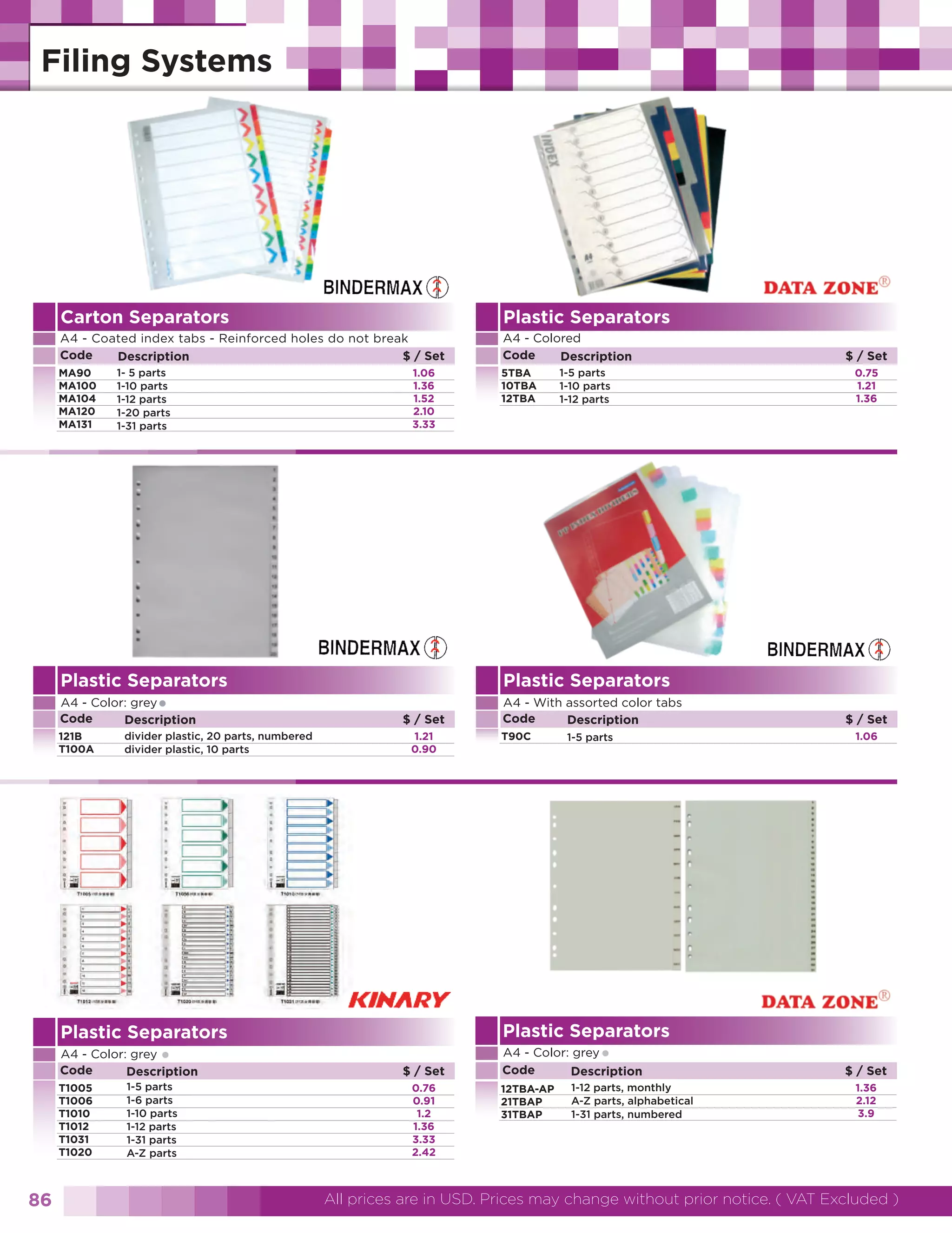 Carton Separators

Plastic Separators

A4 - Coated index tabs - Reinforced holes do not break
Code
$ / Set
Description

A4 - Colored
Code
Description

MA90
MA100
MA104
MA120
MA131

1- 5 parts
1-10 parts
1-12 parts
1-20 parts
1-31 parts

1.06
1.36
1.52
2.10
3.33

5TBA
10TBA
12TBA

1-5 parts
1-10 parts
1-12 parts

Plastic Separators

A4 - With assorted color tabs
Code
Description

•

121B
T100A

divider plastic, 20 parts, numbered
divider plastic, 10 parts

$ / Set
1.21
0.90

•

A4 - Color: grey
Code
Description
T1005
T1006
T1010
T1012
T1031
T1020

1-5 parts
1-6 parts
1-10 parts
1-12 parts
1-31 parts
A-Z parts

T90C

1-5 parts

$ / Set
1.06

Plastic Separators

Plastic Separators

86

0.75
1.21
1.36

Plastic Separators

A4 - Color: grey
Code
Description

$ / Set

$ / Set
0.76
0.91
1.2
1.36
3.33
2.42

•

A4 - Color: grey
Code
Description
12TBA-AP
21TBAP
31TBAP

1-12 parts, monthly
A-Z parts, alphabetical
1-31 parts, numbered

$ / Set
1.36
2.12
3.9

All prices are in USD. Prices may change without prior notice. ( VAT Excluded )

 