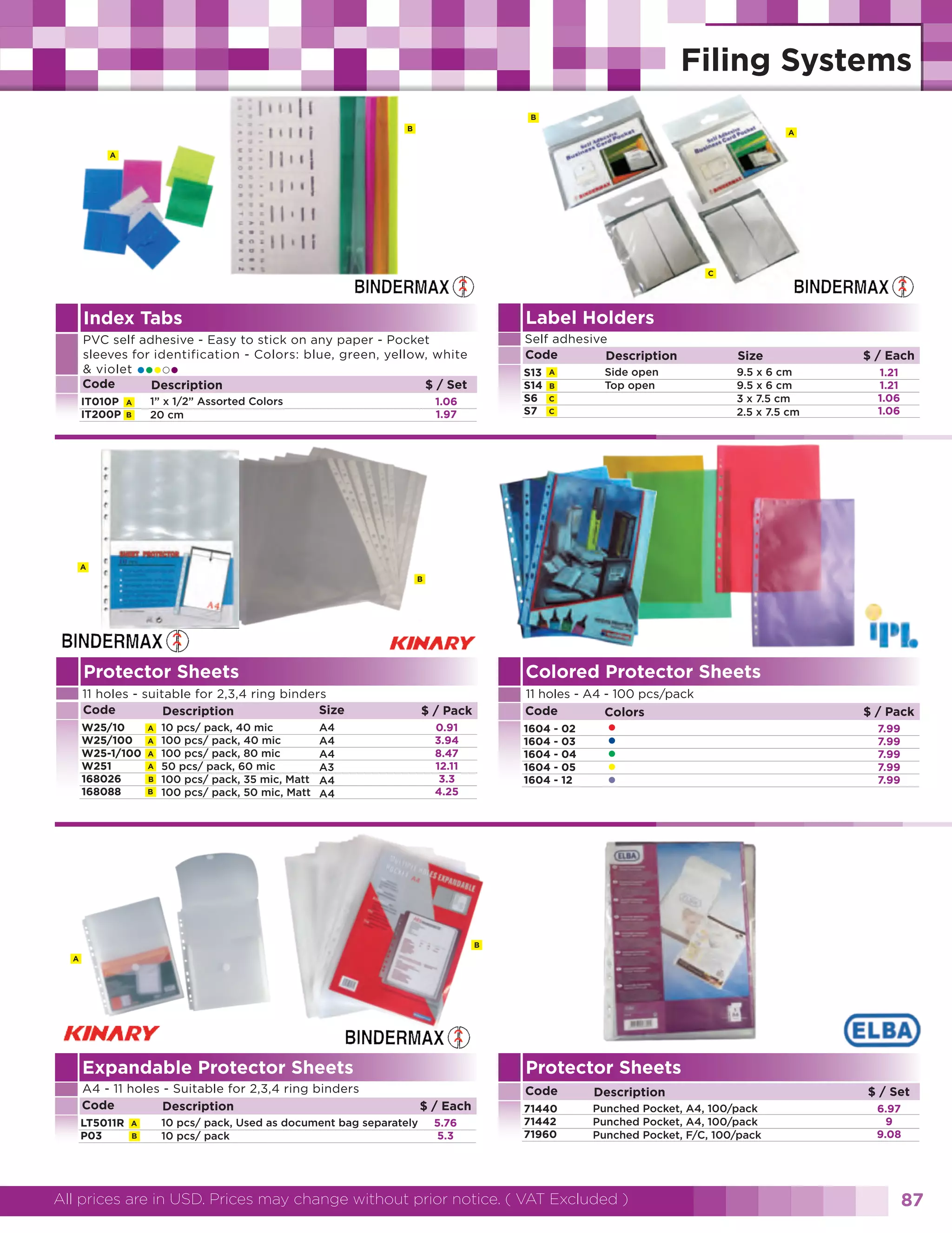 B
B

A

A

C

Index Tabs

Label Holders

PVC self adhesive - Easy to stick on any paper - Pocket
sleeves for identification - Colors: blue, green, yellow, white
& violet
Code
$ / Set
Description

Self adhesive
Code
Description

••• •

IT010P
IT200P

A
B

1” x 1/2” Assorted Colors
20 cm

S13
S14
S6
S7

1.06
1.97

Side open
Top open

A
B
C
C

Size
9.5 x 6 cm
9.5 x 6 cm
3 x 7.5 cm
2.5 x 7.5 cm

$ / Each
1.21
1.21
1.06
1.06

A
B

Protector Sheets

Colored Protector Sheets

11 holes - suitable for 2,3,4 ring binders
Code
Size
Description
W25/10
W25/100
W25-1/100
W251
168026
168088

A
A
A
A
B
B

10 pcs/ pack, 40 mic
100 pcs/ pack, 40 mic
100 pcs/ pack, 80 mic
50 pcs/ pack, 60 mic
100 pcs/ pack, 35 mic, Matt
100 pcs/ pack, 50 mic, Matt

A4
A4
A4
A3
A4
A4

11 holes - A4 - 100 pcs/pack
Code
Colors

$ / Pack
0.91
3.94
8.47
12.11
3.3
4.25

1604
1604
1604
1604
1604

-

02
03
04
05
12

•
•
•
•
•

$ / Pack
7.99
7.99
7.99
7.99
7.99

B
A

Expandable Protector Sheets
A4 - 11 holes - Suitable for 2,3,4 ring binders
Code
Description
LT5011R
P03

A
B

10 pcs/ pack, Used as document bag separately
10 pcs/ pack

Protector Sheets
Code
$ / Each
5.76
5.3

Description

71440
71442
71960

Punched Pocket, A4, 100/pack
Punched Pocket, A4, 100/pack
Punched Pocket, F/C, 100/pack

All prices are in USD. Prices may change without prior notice. ( VAT Excluded )

$ / Set
6.97
9
9.08

87

 