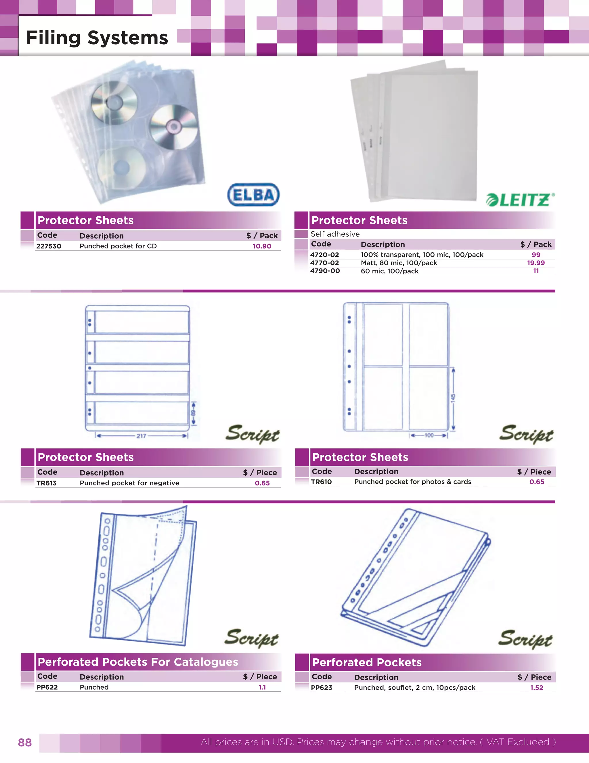 Protector Sheets

Protector Sheets

Code

Description

227530

Punched pocket for CD

Self adhesive
Code
Description

$ / Pack
10.90

4720-02
4770-02
4790-00

Protector Sheets
Code

Punched pocket for negative

$ / Piece
0.65

Perforated Pockets For Catalogues
Code
PP622

88

Description
Punched

$ / Pack
99
19.99
11

Protector Sheets

Description

TR613

100% transparent, 100 mic, 100/pack
Matt, 80 mic, 100/pack
60 mic, 100/pack

Code

Description

TR610

Punched pocket for photos & cards

$ / Piece
0.65

Perforated Pockets
$ / Piece
1.1

Code

Description

PP623

Punched, souflet, 2 cm, 10pcs/pack

$ / Piece
1.52

All prices are in USD. Prices may change without prior notice. ( VAT Excluded )

 