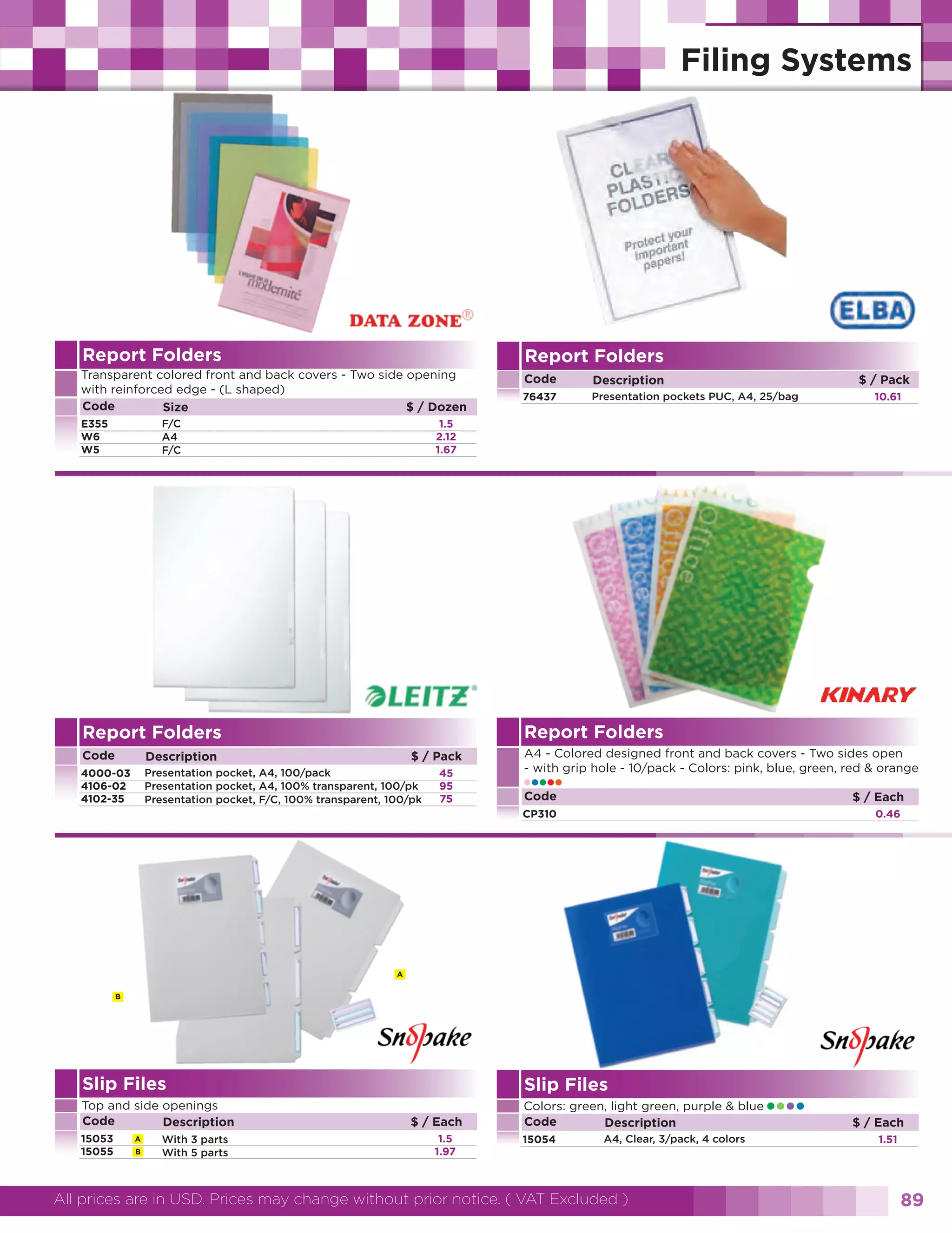 Report Folders

Report Folders

Transparent colored front and back covers - Two side opening
with reinforced edge - (L shaped)
Code
$ / Dozen
Size

Code

Description

76437

Presentation pockets PUC, A4, 25/bag

F/C
A4
F/C

E355
W6
W5

$ / Pack
10.61

1.5
2.12
1.67

Report Folders

Report Folders
Code

Description

4000-03
4106-02
4102-35

Presentation pocket, A4, 100/pack
Presentation pocket, A4, 100% transparent, 100/pk
Presentation pocket, F/C, 100% transparent, 100/pk

$ / Pack
45
95
75

A4 - Colored designed front and back covers - Two sides open
- with grip hole - 10/pack - Colors: pink, blue, green, red & orange

•••••
Code

$ / Each

CP310

0.46

A
B

Slip Files

Slip Files

Top and side openings
Code
Description

Colors: green, light green, purple & blue
Code
Description

15053
15055

A
B

With 3 parts
With 5 parts

$ / Each
1.5
1.97

15054

A4, Clear, 3/pack, 4 colors

All prices are in USD. Prices may change without prior notice. ( VAT Excluded )

••••

$ / Each
1.51

89

 