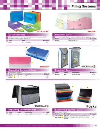 Document Cases

Document Cases

Elastic closure - With name card pocket or functional CD
pockets - Colors: clear & blue
Code
Size
$ / Each

A4 - With elastic band - Colors: red, blue, green & yellow
$ / Each
Code
Size

•

JB011

F4200

••••
2.12

34 x 24 x 38 cm

1.96

32 x 24 x 35 cm

A

B

Expanding Document Cases
For checks - A6 size
Code
Colors

Pockets

F8821C
FM05

13
4

A
B

•
•

Document Cases
Code
$ / Each

Colors

••

W01138

2.12
1.52

Description

$ / Each
2.72

W/button, A4

A
B

Expanding Document Cases
Code
01367

Color

•

Description
Expending file, 8-Pochets, A4

Expanding Document Cases
$ / Each
5.75

For checks - A6 size
Code
Description
VIQ-110687
VIQ-110887

A
B

12 Pochet, A4, +6 cheque-sized, elastic closure
12 Pochet, 6 cheque-sized (26x13 cm), elastic
closure

All prices are in USD. Prices may change without prior notice. ( VAT Excluded )

$ / Each
1.5
8.5

101

 