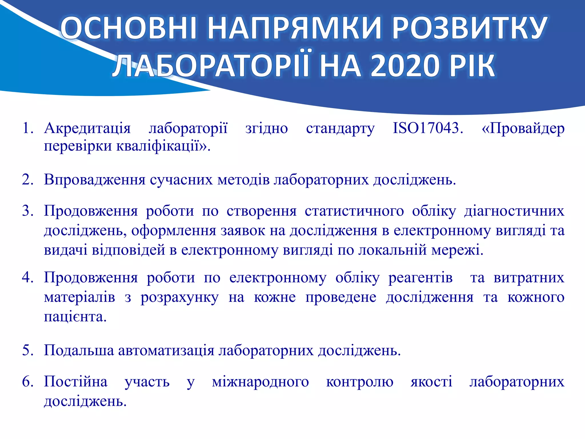 1. Акредитація лабораторії згідно стандарту ІSO17043. «Провайдер
перевірки кваліфікації».
2. Впровадження сучасних методів лабораторних досліджень.
3. Продовження роботи по створення статистичного обліку діагностичних
досліджень, оформлення заявок на дослідження в електронному вигляді та
видачі відповідей в електронному вигляді по локальній мережі.
4. Продовження роботи по електронному обліку реагентів та витратних
матеріалів з розрахунку на кожне проведене дослідження та кожного
пацієнта.
5. Подальша автоматизація лабораторних досліджень.
6. Постійна участь у міжнародного контролю якості лабораторних
досліджень.
 