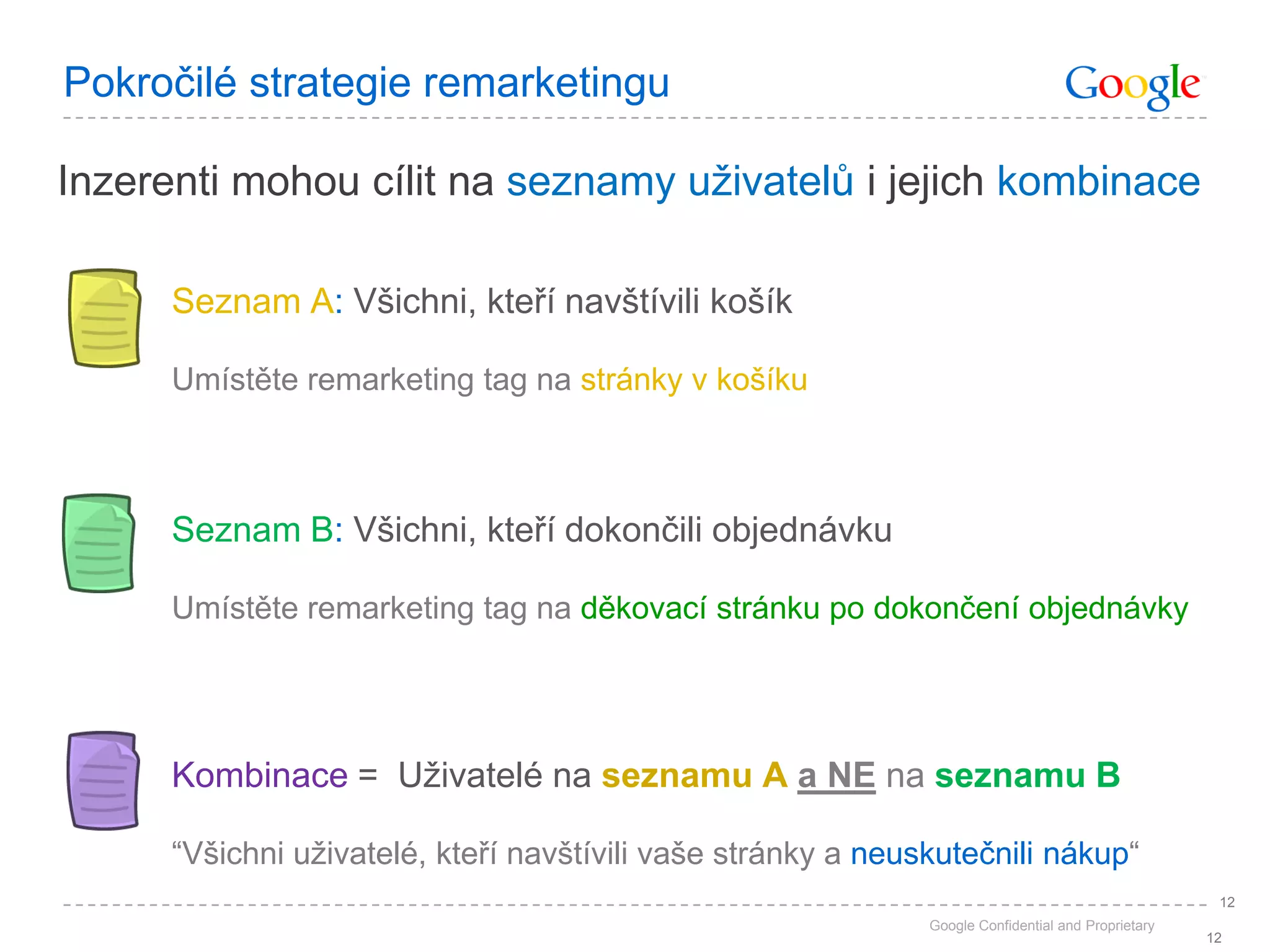 Pokročilé strategie remarketingu

Inzerenti mohou cílit na seznamy uživatelů i jejich kombinace

      Seznam A: Všichni, kteří navštívili košík

      Umístěte remarketing tag na stránky v košíku



      Seznam B: Všichni, kteří dokončili objednávku

      Umístěte remarketing tag na děkovací stránku po dokončení objednávky




      Kombinace = Uživatelé na seznamu A a NE na seznamu B

      “Všichni uživatelé, kteří navštívili vaše stránky a neuskutečnili nákup“
                                                                                                     12
                                                              Google Confidential and Proprietary
                                                                                                    12
 