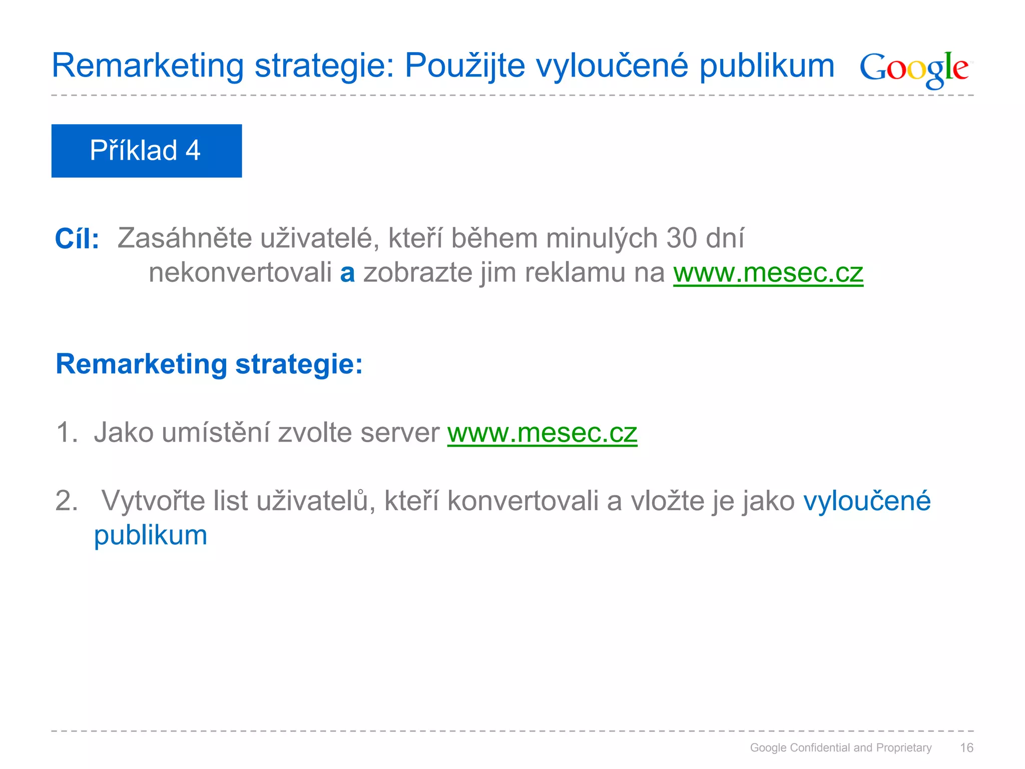 Remarketing strategie: Použijte vyloučené publikum

  Příklad 4


Cíl: Zasáhněte uživatelé, kteří během minulých 30 dní
       nekonvertovali a zobrazte jim reklamu na www.mesec.cz


Remarketing strategie:

1. Jako umístění zvolte server www.mesec.cz

2. Vytvořte list uživatelů, kteří konvertovali a vložte je jako vyloučené
   publikum




                                                         Google Confidential and Proprietary   16
 