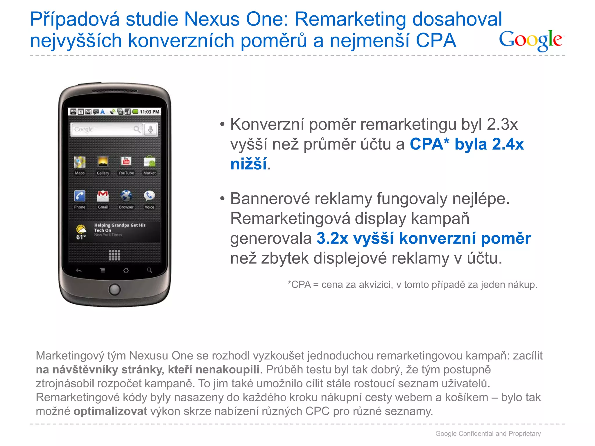 Případová studie Nexus One: Remarketing dosahoval
nejvyšších konverzních poměrů a nejmenší CPA



                                 • Konverzní poměr remarketingu byl 2.3x
                                   vyšší než průměr účtu a CPA* byla 2.4x
                                   nižší.

                                 • Bannerové reklamy fungovaly nejlépe.
                                   Remarketingová display kampaň
                                   generovala 3.2x vyšší konverzní poměr
                                   než zbytek displejové reklamy v účtu.
                                             *CPA = cena za akvizici, v tomto případě za jeden nákup.




Marketingový tým Nexusu One se rozhodl vyzkoušet jednoduchou remarketingovou kampaň: zacílit
na návštěvníky stránky, kteří nenakoupili. Průběh testu byl tak dobrý, že tým postupně
ztrojnásobil rozpočet kampaně. To jim také umožnilo cílit stále rostoucí seznam uživatelů.
Remarketingové kódy byly nasazeny do každého kroku nákupní cesty webem a košíkem – bylo tak
možné optimalizovat výkon skrze nabízení různých CPC pro různé seznamy.
                                                                              Google Confidential and Proprietary
 