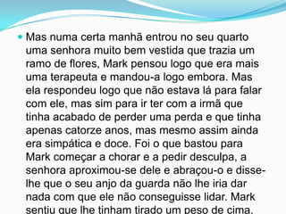  Mas numa certa manhã entrou no seu quarto
  uma senhora muito bem vestida que trazia um
  ramo de flores, Mark pensou logo que era mais
  uma terapeuta e mandou-a logo embora. Mas
  ela respondeu logo que não estava lá para falar
 com ele, mas sim para ir ter com a irmã que
 tinha acabado de perder uma perda e que tinha
 apenas catorze anos, mas mesmo assim ainda
 era simpática e doce. Foi o que bastou para
 Mark começar a chorar e a pedir desculpa, a
 senhora aproximou-se dele e abraçou-o e disse-
 lhe que o seu anjo da guarda não lhe iria dar
 nada com que ele não conseguisse lidar. Mark
 sentiu que lhe tinham tirado um peso de cima.
 