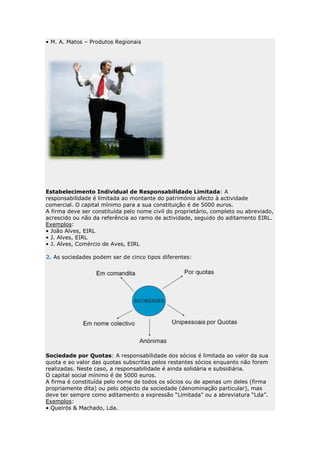 • M. A. Matos – Produtos Regionais




Estabelecimento Individual de Responsabilidade Limitada: A
responsabilidade é limitada ao montante do património afecto à actividade
comercial. O capital mínimo para a sua constituição é de 5000 euros.
A firma deve ser constituída pelo nome civil do proprietário, completo ou abreviado,
acrescido ou não da referência ao ramo de actividade, seguido do aditamento EIRL.
Exemplos:
• João Alves, EIRL
• J. Alves, EIRL
• J. Alves, Comércio de Aves, EIRL

2. As sociedades podem ser de cinco tipos diferentes:




Sociedade por Quotas: A responsabilidade dos sócios é limitada ao valor da sua
quota e ao valor das quotas subscritas pelos restantes sócios enquanto não forem
realizadas. Neste caso, a responsabilidade é ainda solidária e subsidiária.
O capital social mínimo é de 5000 euros.
A firma é constituída pelo nome de todos os sócios ou de apenas um deles (firma
propriamente dita) ou pelo objecto da sociedade (denominação particular), mas
deve ter sempre como aditamento a expressão “Limitada” ou a abreviatura “Lda”.
Exemplos:
• Queirós & Machado, Lda.
 