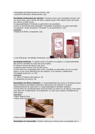 • Sociedade de Restaurantes do Centro, Lda.
• Queirós & Machado, Restaurantes, Lda.

Sociedade Unipessoal por Quotas: Funciona como uma sociedade normal, com
um único sócio, que é titular de todo o capital social. Este capital social não pode
ser inferior a 5000 euros.
A responsabilidade é limitada ao património da sociedade.
A firma é constituída pela expressão “Sociedade Unipessoal” ou pela expressão
“Unipessoal”, antes da palavra “limitada” ou da abreviatura “Lda”.
Exemplos:
• Ópticas do Norte, Unipessoal, Lda.




• Luís Rodrigues, Sociedade Unipessoal, Lda.

Sociedade Anónima: O capital social é dividido em acções e a responsabilidade
dos sócios é limitada ao valor das suas acções.
O número mínimo de sócios é de cinco.
O capital social mínimo é de 50 000 euros.
A firma deve ser constituída pelo nome, completo ou abreviado, de um ou mais
sócios, ou por uma referência ao seu objecto, e ter sempre o aditamento
“Sociedade Anónima” ou “SA”.
Exemplos:
• L. Silva, Produtos Informáticos, SA
• Transportes do Centro, SA

Sociedade em Nome Colectivo: A responsabilidade dos sócios é ilimitada porque
pelas dívidas da sociedade responde o património da empresa e os bens
complementares de cada sócio. A responsabilidade é também solidária.
A firma deve ser constituída pelo nome de todos os sócios ou de alguns, mas neste
caso deve ter o aditamento “& Companhia” ou outro que indique a existência de
mais sócios.
Exemplos:
• Maia, Adão & Pires
• Maia, Pires & Companhia




• Maia & Filhos

Sociedade em Comandita: Existem sócios que entram para a sociedade com o
 