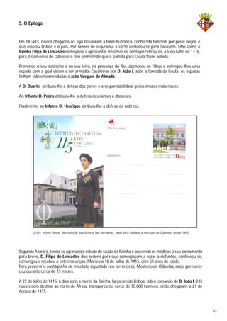 5. O Epílogo
Em 1414/15, navios chegados ao Tejo trouxeram a febre bubónica, conhecida também por peste negra, e
que assolou Lisboa e o país. Por razões de segurança a corte deslocou-se para Sacavém. Mas como a
Rainha Filipa de Lencastre começasse a apresentar sintomas de contágio retirou-se, a 5 de Julho de 1415,
para o Convento de Odivelas e não permitindo que a partida para Ceuta fosse adiada.
Prevendo o seu desfecho e no seu leito, na presença do Rei, abençoou os filhos e entregou-lhes uma
espada com a qual viriam a ser armados Cavaleiros por D. João I, após a tomada de Ceuta. As espadas
tinham sido encomendadas a João Vasques de Almada.
A D. Duarte atribuiu-lhe a defesa dos povos e a responsabilidade pelos irmãos mais novos.
Ao Infante D. Pedro atribuiu-lhe a defesa das damas e donzelas.
Finalmente ao Infante D. Henrique atribuiu-lhe a defesa da nobreza.
2015 - Inteiro Postal “Mosteiro de São Dinis e São Bernardo”, onde está sediado o Instituto de Odivelas, desde 1900.
Segundo Azurara, tendo-se agravado o estado de saúde da Rainha e prevendo os médicos o seu passamento
para breve, D. Filipa de Lencastre deu ordens para que começassem a rezar a defuntos, confessou-se,
comungou e recebeu a extrema unção. Morreu a 18 de Julho de 1415, com 55 anos de idade.
Para prevenir o contágio foi de imediato sepultada nos terrenos do Mosteiro de Odivelas, onde permane-
ceu durante cerca de 15 meses.
A 25 de Julho de 1415, 6 dias após a morte da Rainha, largaram de Lisboa, sob o comando de D. João I, 242
navios com destino ao norte de África, transportando cerca de 30.000 homens, onde chegaram a 21 de
Agosto de 1415.
10
 