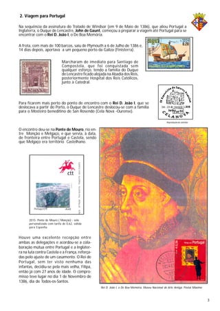 Na sequência da assinatura do Tratado de Windsor (em 9 de Maio de 1386), que aliou Portugal a
Inglaterra, o Duque de Lencastre, John de Gaunt, começou a preparar a viagem até Portugal para se
encontrar com o Rei D. João I, o De Boa Memória.
2. Viagem para Portugal
Marcharam de imediato para Santiago de
Compostela, que foi conquistada sem
qualquer esforço, tendo a família do Duque
de Lencastre ficado alojada na Abadia dos Reis,
posteriormente Hospital dos Reis Católicos,
junto à Catedral.
Para ficarem mais perto do ponto de encontro com o Rei D. João I, que se
deslocava a partir do Porto, o Duque de Lencastre deslocou-se com a família
para o Mosteiro beneditino de San Rosendo (Cela Nova -Ourense).
Reproduçãode carimbo
Houve uma excelente recepção entre
ambas as delegações e acordou-se a cola-
boração mútua entre Portugal e a Inglater-
ra na luta contra Castela e a França, reforça-
das pelo ajuste de um casamento. O Rei de
Portugal, sem ter visto nenhuma das
infantas, decidiu-se pela mais velha, Filipa,
então já com 27 anos de idade. O compro-
misso teve lugar no dia 1 de Novembro de
1386, dia de Todos-os-Santos.
2015- Ponte de Mouro ( Monção) - selo
personalizado com tarifa de 0,62, válida
para Espanha
O encontro deu-se na Ponte de Mouro, rio en-
tre Monção e Melgaço, e que servia, à data,
de fronteira entre Portugal e Castela, sendo
que Melgaço era território Castelhano.
A frota, com mais de 100 barcos, saiu de Plymouth a 6 de Julho de 1386 e,
14 dias depois, aportava a um pequeno porto da Galiza (Finisterra).
Rei D. João I, o De Boa Memória. Museu Nacional de Arte Antiga. Postal Máximo
3
 