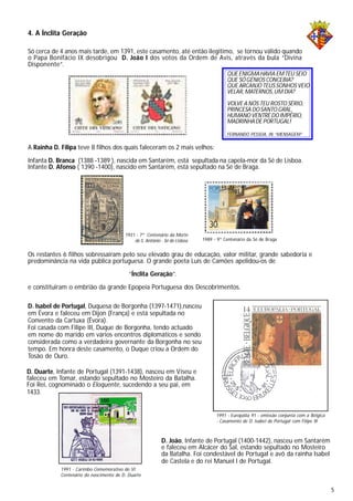 4. A Ínclita Geração
Só cerca de 4 anos mais tarde, em 1391, este casamento, até então ilegitimo, se tornou válido quando
o Papa Bonifácio IX desobrigou D. João I dos votos da Ordem de Avis, através da bula “Divina
Disponente”.
A Rainha D. Filipa teve 8 filhos dos quais faleceram os 2 mais velhos:
Infanta D. Branca (1388 -1389 ), nascida em Santarém, está sepultada na capela-mor da Sé de Lisboa.
Infante D. Afonso ( 1390 -1400), nascido em Santarém, está sepultado na Sé de Braga.
D. Isabel de Portugal, Duquesa de Borgonha (1397-1471),nasceu
em Évora e faleceu em Dijon (França) e está sepultada no
Convento da Cartuxa (Évora).
Foi casada com Filipe III, Duque de Borgonha, tendo actuado
em nome do marido em vários encontros diplomáticos e sendo
considerada como a verdadeira governante da Borgonha no seu
tempo. Em honra deste casamento, o Duque criou a Ordem do
Tosão de Ouro.
QUE ENIGMAHAVIA EMTEU SEIO
QUE SÓGÉNIOS CONCEBIA?
QUE ARCANJO TEUS SONHOS VEIO
VELAR, MATERNOS,UM DIA?
VOLVE A NÓS TEU ROSTO SÉRIO,
PRINCESA DOSANTO GRAL,
HUMANO VENTRE DO IMPÉRIO,
MADRINHADE PORTUGAL!
FERNANDO PESSOA, IN “MENSAGEM”
Os restantes 6 filhos sobressairam pelo seu elevado grau de educação, valor militar, grande sabedoria e
predominância na vida pública portuguesa. O grande poeta Luís de Camões apelidou-os de
“Ínclita Geração”.
e constituiram o embrião da grande Epopeia Portuguesa dos Descobrimentos.
1931 - 7º Centenário da Morte
de S. António - Sé de Lisboa
D. João, Infante de Portugal (1400-1442), nasceu em Santarém
e faleceu em Alcácer do Sal, estando sepultado no Mosteiro
da Batalha. Foi condestável de Portugal e avô da rainha Isabel
de Castela e do rei Manuel I de Portugal.
1989 - 9º Centenário da Sé de Braga
D. Duarte, Infante de Portugal (1391-1438), nasceu em Viseu e
faleceu em Tomar, estando sepultado no Mosteiro da Batalha.
Foi Rei, cognominado o Eloquente, sucedendo a seu pai, em
1433.
1991 - Carimbo Comemorativo do VI
Centenário do nascimento de D. Duarte
1991 - Europália 91 - emissão conjunta com a Bélgica
- Casamento de D. Isabel de Portugal com Filipe III
5
 