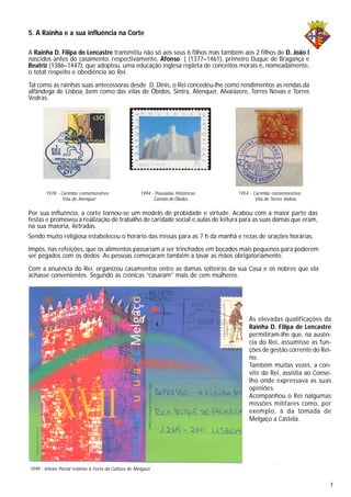 5. A Rainha e a sua influência na Corte
A Rainha D. Filipa de Lencastre transmitiu não só aos seus 6 filhos mas também aos 2 filhos de D. João I
nascidos antes do casamento, respectivamente, Afonso ( (1377–1461), primeiro Duque de Bragança e
Beatriz (1386–1447), que adoptou, uma educação inglesa repleta de conceitos morais e, nomeadamente,
o total respeito e obediência ao Rei.
Tal como as rainhas suas antecessoras desde D. Dinis, o Rei concedeu-lhe como rendimentos as rendas da
alfândega de Lisboa, bem como das vilas de Óbidos, Sintra, Alenquer, Alvaiázere, Torres Novas e Torres
Vedras.
Por sua influência, a corte tornou-se um modelo de probidade e virtude. Acabou com a maior parte das
festas e promoveu a realização de trabalho de caridade social e aulas de leitura para as suas damas que eram,
na sua maioria, iletradas.
Sendo muito religiosa estabeleceu o horário das missas para as 7 h da manhã e rezas de orações horárias.
Impôs, nas refeições, que os alimentos passariam a ser trinchados em bocados mais pequenos para poderem
ser pegados com os dedos. As pessoas começaram também a lavar as mãos obrigatoriamente.
Com a anuência do Rei, organizou casamentos entre as damas solteiras da sua Casa e os nobres que ela
achasse convenientes. Segundo as crónicas “casaram” mais de cem mulheres.
As elevadas qualificações da
Rainha D. Filipa de Lencastre
permitiram-lhe que, na ausên-
cia do Rei, assumisse as fun-
ções de gestão corrente do Rei-
no.
Também muitas vezes, a con-
vite do Rei, assistia ao Conse-
lho onde expressava as suas
opiniões.
Acompanhou o Rei nalgumas
missões militares como, por
exemplo, à da tomada de
Melgaço a Castela.
1999 - Inteiro Postal relativo à Festa da Cultura de Melgaço
1994 - Pousadas Históricas
Castelo de Óbidos
1978 - Carimbo comemorativo
Vila de Alenquer
1954 - Carimbo comemorativo
Vila de Torres Vedras
4
7
 