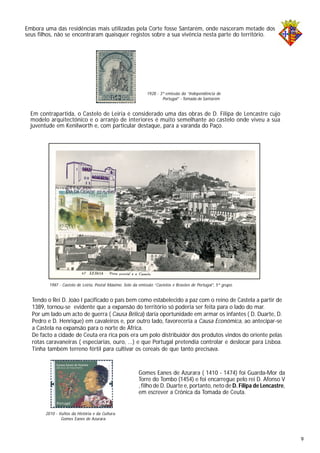Embora uma das residências mais utilizadas pela Corte fosse Santarém, onde nasceram metade dos
seus filhos, não se encontraram quaisquer registos sobre a sua vivência nesta parte do território.
Em contrapartida, o Castelo de Leiria é considerado uma das obras de D. Filipa de Lencastre cujo
modelo arquitectónico e o arranjo de interiores é muito semelhante ao castelo onde viveu a sua
juventude em Kenilworth e, com particular destaque, para a varanda do Paço.
Tendo o Rei D. João I pacificado o país bem como estabelecido a paz com o reino de Castela a partir de
1389, tornou-se evidente que a expansão do território só poderia ser feita para o lado do mar.
Por um lado um acto de guerra ( Causa Bélica) daria oportunidade em armar os infantes ( D. Duarte, D.
Pedro e D. Henrique) em cavaleiros e, por outro lado, favoreceria a Causa Económica, ao antecipar-se
a Castela na expansão para o norte de África.
De facto a cidade de Ceuta era rica pois era um polo distribuidor dos produtos vindos do oriente pelas
rotas caravaneiras ( especiarias, ouro, ...) e que Portugal pretendia controlar e deslocar para Lisboa.
Tinha também terreno fértil para cultivar os cereais de que tanto precisava.
1928 - 3ª emissão da “Independência de
Portugal” - Tomada de Santarém
1987 - Castelo de Leiria, Postal Máximo. Selo da emissão “Castelos e Brasões de Portugal”, 5º grupo.
2010 - Vultos da História e da Cultura.
Gomes Eanes de Azurara
Gomes Eanes de Azurara ( 1410 - 1474) foi Guarda-Mor da
Torre do Tombo (1454) e foi encarregue pelo rei D. Afonso V
, filho de D. Duarte e, portanto, neto de D. Filipa de Lencastre,
em escrever a Crónica da Tomada de Ceuta.
9
 