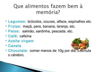  Legumes: brócolos, couves, alface, espinafres etc.
 Frutas: maçã, pera, banana, laranja, etc.
 Peixe: salmão, sardinha, pescada, etc.
 Café: cafeína
 Azeite virgem
 Canela
 Chocolate: comer menos de 10g por dia, estimula
o cérebro.
 