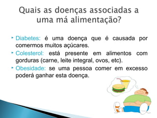  Diabetes: é uma doença que é causada por
comermos muitos açúcares.
 Colesterol: está presente em alimentos com
gorduras (carne, leite integral, ovos, etc).
 Obesidade: se uma pessoa comer em excesso
poderá ganhar esta doença.
 
