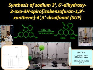 Synthesis of sodium 3', 6'-dihydroxy-
3-oxo-3H-spiro[izobenzofuran-1,9'-
xanthene]-4',5'-disulfonat (SUF)
O
O
OHOH
O
O
O
OHOH
O
SO3NaSO3Na
H2SO4 × SO3
100 o
C, 8 h; RT, 20 h
Yield = 90,1%
λmax (UV/VIS) = 485 nm
Fluorescence = 504 nm
TLC (CH2Cl2 / MeOH, 9:1 )
Rf = 0,72
 