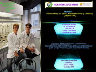 O
COOH
OHO
dr. Barbara MOHAR
dr. Petra GALER
Eva JERETIN
Andrej E. COTMAN
Gašper POKLUKAR
Alma KAPUN DOLINAR
Saša REZELJ
Tomaž ŠVIGELJ
dr. Katja PIRC
Slovenian NMR centre (prof. Janez Plavec)
Department of molecular biology and nanobiotechnology
(prof. Gregor Anderluh, prof. Marjetka Podobnik)
ACKNOWLEDGEMENT
MENTOR:
Marko JERAN, res. assoc., Natonal Institute of Chemistry,
Ljubljana Slovenia (NIC)
 