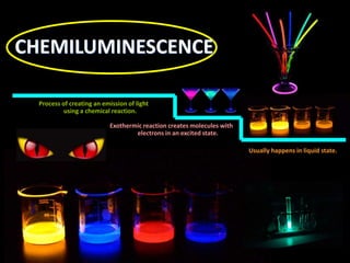Process of creating an emission of light
using a chemical reaction.
Exothermic reaction creates molecules with
electrons in an excited state.
Usually happens in liquid state.
CHEMILUMINESCENCE
 