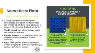 Acessibilidade Física
• O uso de pisos táteis é essencial para a
acessibilidade. Eles devem ser de dois tipos,
para sinalizar ao estudante a sua localização e
indicar se há a presença de algo à sua frente.
• Piso Direcional: com relevos lineares, usado
para indicar os caminhos;
• Piso tátil de alerta: com relevos redondos, com
o objetivo de sinalizar degraus, portas e
obstáculos.
• Mapas táteis próximo à entrada das escolas
também é importante, de forma a fazer com que
os alunos percebam o espaço.
 