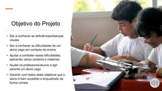 Objetivo do Projeto
• Dar a conhecer as deficiências/doenças
visuais
• Dar a conhecer as dificuldades de um
aluno cego em contexto de ensino
• Ajudar a combater essas dificuldades,
aplicando vários cenários e materiais
• Ajudar os professores/alunos a agir
perante um aluno cego
• Garantir com todos estes objetivos que o
aluno é bem sucedido e enquadrado da
forma correta
 