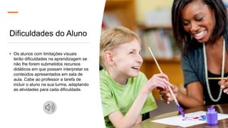 Dificuldades do Aluno
• Os alunos com limitações visuais
terão dificuldades na aprendizagem se
não lhe forem submetidos recursos
didáticos em que possam interpretar os
conteúdos apresentados em sala de
aula. Cabe ao professor a tarefa de
incluir o aluno na sua turma, adaptando
as atividades para cada dificuldade.
 