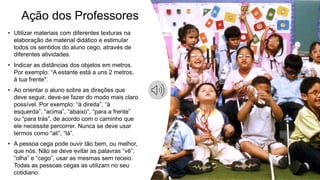 Ação dos Professores
• Utilizar materiais com diferentes texturas na
elaboração de material didático e estimular
todos os sentidos do aluno cego, através de
diferentes atividades.
• Indicar as distâncias dos objetos em metros.
Por exemplo: “A estante está a uns 2 metros,
à tua frente".
• Ao orientar o aluno sobre as direções que
deve seguir, deve-se fazer do modo mais claro
possível. Por exemplo: “à direita”, “à
esquerda”, “acima”, “abaixo”, “para a frente”
ou “para trás”, de acordo com o caminho que
ele necessite percorrer. Nunca se deve usar
termos como “ali”, “lá”.
• A pessoa cega pode ouvir tão bem, ou melhor,
que nós. Não se deve evitar as palavras “vê”,
“olha” e “cego”, usar as mesmas sem receio.
Todas as pessoas cegas as utilizam no seu
cotidiano.
 