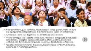 • Avisar os instrutores, guias e anfitriões, nas atividades de campo, que na turma há um aluno
cego e perguntar se existe possibilidade de o mesmo tatear os objetos em conhecimento.
• Nunca excluir o aluno cego de participar nas atividades de campo e sociais.
• Procurar estratégias para o trabalho com os alunos, viabilizando a imaginação, a criatividade e
outros canais de perceção e expressão (tátil, auditiva, olfativa, gustativa, cinestésica e
vestibular), além da reflexão, da manipulação e exploração dos objetos de conhecimento.
• Possibilitar diferentes instrumentos de avaliação, tais como: testes em "braille", testes orais,
apresentação de "workshops", portfólios.
 