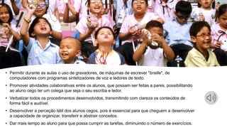 • Permitir durante as aulas o uso de gravadores, de máquinas de escrever "braille", de
computadores com programas sintetizadores de voz e ledores de texto.
• Promover atividades colaborativas entre os alunos, que possam ser feitas a pares, possibilitando
ao aluno cego ter um colega que seja o seu escriba e ledor.
• Verbalizar todos os procedimentos desenvolvidos, transmitindo com clareza os conteúdos de
forma fácil e audível.
• Desenvolver a perceção tátil dos alunos cegos, pois é essencial para que cheguem a desenvolver
a capacidade de organizar, transferir e abstrair conceitos.
• Dar mais tempo ao aluno para que possa cumprir as tarefas, diminuindo o número de exercícios.
 
