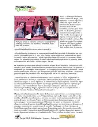 Escola E B 2, 3 Gil Vicente – Urgezes - Guimarães
Pontuais, fomos as primeiras a chegar à Sessão Distrital
em Braga. O mesmo não aconteceu em Lisboa, mas a
culpa não foi nossa.
No dia 17 de Março, decorreu a
Sessão Distrital em Braga. Como
repetentes, as nossas deputadas já
conheciam alguns alunos de
outras escolas. Como o Pedro
Inocêncio da escola de
Gondifelos, que viria a ser eleito
porta-voz do Distrito, que veio
imediatamente cumprimentar a
Vera. Escolas aliadas, apesar de
algumas opiniões diferentes. E
alguma rivalidade à mistura. Mas
aliadas na mesma. O presidente
da mesa, João Soares, também
era da escola de Gondifelos e
faria também parte da mesa na
Assembleia da República, como primeiro secretário.
A Sessão Distrital começa com as perguntas ao deputado da Assembleia da República, que este
ano foi o deputado Nuno Sá. A Vera Silva chamou logo a atenção com uma questão um pouco
incómoda e muito política sobre a injusta repartição dos sacrifícios entre os portugueses. Disse
nomes. Foi aplaudida. O presidente da mesa, João Soares mandou parar com os aplausos. Ainda
tínhamos um dia pela frente e muita coisa para discutir.
Os deputados apresentaram e defenderam os seus projetos de recomendação. Uns de forma mais
dramática, com grandes alterações de voz e gestos enfáticos. Outros mais tímidos. Uns gastando o
tempo todo que tinham para intervir apenas a ler o seu projecto de recomendação. Outros a serem
mais económicos nas palavras, o que lhes permitia participar mais vezes no debate. Três minutos
por escola pode dar para muita coisa. Mas as palavras têm de sair certeiras e afirmativas.
A sessão decorreu de forma muito semelhante à sessão decorrida na escola. As propostas de
fusão, aditamento e eliminação, depois de ter sido escolhido o projeto de recomendação, não
eram novidade para as nossas deputadas. É um momento de alguma agitação. Finalmente, depois
de votações intermináveis e de algumas reclamações quanto a alguns deputados suplentes que
estavam a votar como se fossem efetivos, deu-se por terminada a redação do projeto de
recomendação de Braga. Depois, a parte mais ansiada: a eleição das escolas representantes à
Sessão Nacional. Passámos. Pelo quarto ano consecutivo.
Depois, viria a Sessão nacional. Na manhã de 5 de maio, reencontrámos as escolas que tinham
sido eleitas em conjunto com a nossa. Uma experiência incrível. Na ida até Lisboa falou-se das
medidas a defender, mas não muito. A conversa não parava e, com a chegada de elementos de
escolas de outros círculos, em Aveiro, no Entroncamento e em Santarém, enriqueceu-se com
novos sotaques e novas maneiras de estar. Diferentes, mas iguais no entusiasmo. Entretanto,
chegavam notícias de que, na Assembleia da República, quem por nós esperava já desesperava. E
ameaçava começar sem a nossa presença. E assim foi. Na chegada a Lisboa, o Marquês de
Pombal deu-nos as boas-vindas. A arte urbana, do agrado de muitos dos presentes, também foi
muito comentada. Finalmente, a Assembleia da República. Os trabalhos já decorriam quando os
nossos deputados se sentaram na primeira comissão. Como jornalista, segui por outros corredores
 