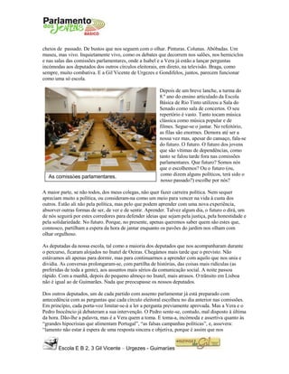 Escola E B 2, 3 Gil Vicente – Urgezes - Guimarães
As comissões parlamentares.
cheios de passado. De bustos que nos seguem com o olhar. Pinturas. Colunas. Abóbadas. Um
museu, mas vivo. Inquietamente vivo, como os debates que decorrem nos salões, nos hemiciclos
e nas salas das comissões parlamentares, onde a Isabel e a Vera já estão a lançar perguntas
incómodas aos deputados dos outros círculos eleitorais, em direto, na televisão. Braga, como
sempre, muito combativa. E a Gil Vicente de Urgezes e Gondifelos, juntos, parecem funcionar
como uma só escola.
Depois de um breve lanche, a turma do
8.º ano do ensino articulado da Escola
Básica de Rio Tinto utilizou a Sala do
Senado como sala de concertos. O seu
repertório é vasto. Tanto tocam música
clássica como música popular e de
filmes. Segue-se o jantar. No refeitório,
as filas são enormes. Demora até ser a
nossa vez mas, apesar do cansaço, fala-se
do futuro. O futuro. O futuro dos jovens
que são vítimas de dependências, como
tanto se falou tarde fora nas comissões
parlamentares. Que futuro? Somos nós
que o escolhemos? Ou o futuro (ou,
como dizem alguns políticos, terá sido o
nosso passado?) escolhe por nós?
A maior parte, se não todos, dos meus colegas, não quer fazer carreira política. Nem sequer
apreciam muito a política, ou consideram-na como um meio para vencer na vida à custa dos
outros. Estão ali não pela política, mas pelo que podem aprender com uma nova experiência,
absorver outras formas de ser, de ver e de sentir. Aprender. Talvez algum dia, o futuro o dirá, um
de nós seguirá por estes corredores para defender ideias que sejam pela justiça, pela honestidade e
pela solidariedade. No futuro. Porque, no presente, apenas queremos saber quem são estes que,
connosco, partilham a espera da hora de jantar enquanto os pavões do jardim nos olham com
olhar orgulhoso.
As deputadas da nossa escola, tal como a maioria dos deputados que nos acompanharam durante
o percurso, ficaram alojados no Inatel de Oeiras. Chegámos mais tarde que o previsto. Não
estávamos ali apenas para dormir, mas para continuarmos a aprender com aquilo que nos unia e
dividia. As conversas prolongaram-se, com partilha de histórias, das coisas mais ridículas (as
preferidas de toda a gente), aos assuntos mais sérios da comunicação social. A noite passou
rápido. Com a manhã, depois do pequeno almoço no Inatel, mais atrasos. O trânsito em Lisboa
não é igual ao de Guimarães. Nada que preocupasse os nossos deputados.
Dos outros deputados, um de cada partido com assento parlamentar já está preparado com
antecedência com as perguntas que cada círculo eleitoral escolheu no dia anterior nas comissões.
Em princípio, cada porta-voz limitar-se-á a ler a pergunta previamente aprovada. Mas a Vera e o
Pedro Inocêncio já debateram a sua intervenção. O Pedro sente-se, contudo, mal disposto à última
da hora. Dão-lhe a palavra, mas é a Vera quem a toma. E toma-a, incómoda e assertiva quanto às
“grandes hipocrisias que alimentam Portugal”, “as falsas campanhas políticas”, e, assevera:
“lamento não estar à espera de uma resposta sincera e objetiva, porque é assim que nos
 