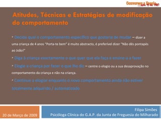 Atitudes, Técnicas e Estratégias de modificação do comportamento Decida qual o comportamento específico que gostaria de mudar  –  dizer a uma criança de 4 anos “Porta-te bem” é muito abstracto, é preferível dizer “Não dês pontapés ao João!” Diga à criança exactamente o que quer que ela faça e ensine-a a fazer Elogie a criança por fazer o que lhe diz  –  centre o elogio ou a sua desaprovação no comportamento da criança e não na criança. Continue a elogiar enquanto o novo comportamento ainda não estiver totalmente adquirido / automatizado 