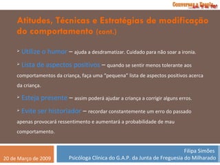 Atitudes, Técnicas e Estratégias de modificação do comportamento  (cont.) Utilize o humor  –  ajuda a desdramatizar. Cuidado para não soar a ironia. Lista de aspectos positivos  –  quando se sentir menos tolerante aos comportamentos da criança, faça uma “pequena” lista de aspectos positivos acerca da criança. Esteja presente  –  assim poderá ajudar a criança a corrigir alguns erros. Evite ser historiador  –  recordar constantemente um erro do passado apenas provocará ressentimento e aumentará a probabilidade de mau comportamento. 