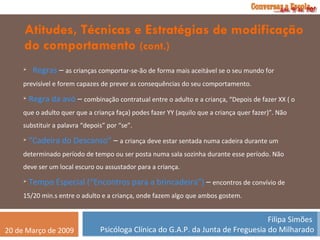 Atitudes, Técnicas e Estratégias de modificação do comportamento  (cont.) Regras  –  as crianças comportar-se-ão de forma mais aceitável se o seu mundo for previsível e forem capazes de prever as consequências do seu comportamento. Regra da avó  –  combinação contratual entre o adulto e a criança, “Depois de fazer XX ( o que o adulto quer que a criança faça) podes fazer YY (aquilo que a criança quer fazer)”. Não substituir a palavra “depois” por “se”. “ Cadeira do Descanso”  –  a criança deve estar sentada numa cadeira durante um determinado período de tempo ou ser posta numa sala sozinha durante esse período. Não deve ser um local escuro ou assustador para a criança. Tempo Especial (“Encontros para a brincadeira”)  –  encontros de convívio de 15/20 min.s entre o adulto e a criança, onde fazem algo que ambos gostem. 