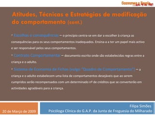 Atitudes, Técnicas e Estratégias de modificação do comportamento  (cont.) Escolhas e consequências  –  o princípio centra-se em dar a escolher à criança as consequências para os seus comportamentos inadequados. Ensina-a a ter um papel mais activo e ser responsável pelos seus comportamentos. Contrato Comportamental  –  documento escrito onde são estabelecidas regras entre a criança e o adulto. Sistema de Economia de Fichas (vulgo “Quadro de Comportamento”)  –  a criança e o adulto estabelecem uma lista de comportamentos desejáveis que ao serem cumpridos serão recompensados com um determinado nº de créditos que se converterão em actividades agradáveis para a criança.  