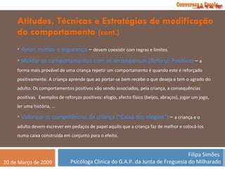 Atitudes, Técnicas e Estratégias de modificação do comportamento  (cont.) Amor, mimos e segurança  –  devem coexistir com regras e limites. Moldar os comportamentos com as recompensas (Reforço Positivo)  –  a forma mais provável de uma criança repetir um comportamento é quando este é reforçado positivamente. A criança aprende que ao portar-se bem recebe o que deseja e tem o agrado do adulto. Os comportamentos positivos vão sendo associados, pela criança, a consequências positivas.  Exemplos de reforços positivos: elogio, afecto físico (beijos, abraços), jogar um jogo, ler uma história, … Valorizar as competências da criança (“Caixa dos elogios”)  –  a criança e o adulto devem escrever em pedaços de papel aquilo que a criança faz de melhor e colocá-los numa caixa construída em conjunto para o efeito. 