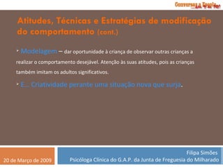 Atitudes, Técnicas e Estratégias de modificação do comportamento  (cont.) Modelagem  –  dar oportunidade à criança de observar outras crianças a realizar o comportamento desejável. Atenção às suas atitudes, pois as crianças também imitam os adultos significativos. E… Criatividade perante uma situação nova que surja . 