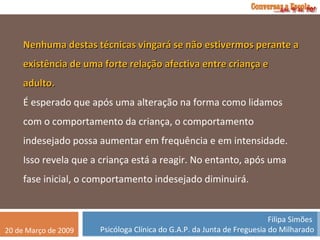 Nenhuma destas técnicas vingará se não estivermos perante a existência de uma forte relação afectiva entre criança e adulto. É esperado que após uma alteração na forma como lidamos com o comportamento da criança, o comportamento indesejado possa aumentar em frequência e em intensidade. Isso revela que a criança está a reagir. No entanto, após uma fase inicial, o comportamento indesejado diminuirá. 
