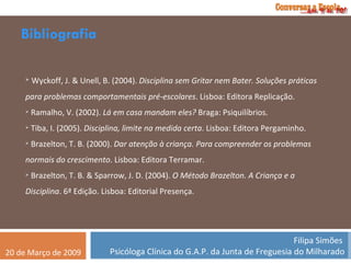 Bibliografia Wyckoff, J. & Unell, B. (2004).  Disciplina sem Gritar nem Bater. Soluções práticas para problemas comportamentais pré-escolares . Lisboa: Editora Replicação. Ramalho, V. (2002).  Lá em casa mandam eles?  Braga: Psiquilíbrios. Tiba, I. (2005).  Disciplina, limite na medida certa . Lisboa: Editora Pergaminho. Brazelton, T. B. (2000).  Dar atenção à criança. Para compreender os problemas normais do crescimento . Lisboa: Editora Terramar. Brazelton, T. B. & Sparrow, J. D. (2004).  O Método Brazelton. A Criança e a Disciplina . 6ª Edição. Lisboa: Editorial Presença. 