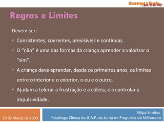 Regras e Limites Devem ser: Consistentes, coerentes, previsíveis e contínuas. O “não” é uma das formas da criança aprender a valorizar o “sim”. A criança deve aprender, desde os primeiros anos, os limites entre o interior e o exterior, o eu e o outro. Ajudam a tolerar a frustração e a cólera, e a controlar a impulsividade. 